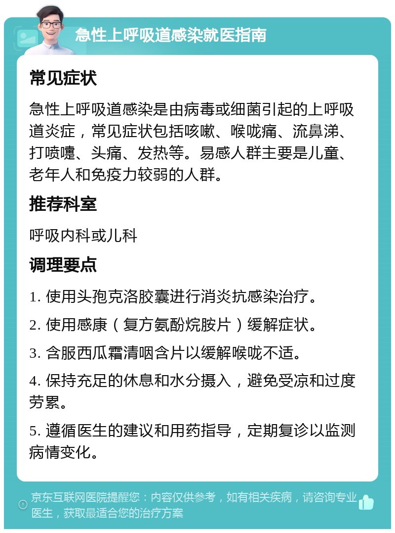 急性上呼吸道感染就医指南 常见症状 急性上呼吸道感染是由病毒或细菌引起的上呼吸道炎症，常见症状包括咳嗽、喉咙痛、流鼻涕、打喷嚏、头痛、发热等。易感人群主要是儿童、老年人和免疫力较弱的人群。 推荐科室 呼吸内科或儿科 调理要点 1. 使用头孢克洛胶囊进行消炎抗感染治疗。 2. 使用感康（复方氨酚烷胺片）缓解症状。 3. 含服西瓜霜清咽含片以缓解喉咙不适。 4. 保持充足的休息和水分摄入，避免受凉和过度劳累。 5. 遵循医生的建议和用药指导，定期复诊以监测病情变化。