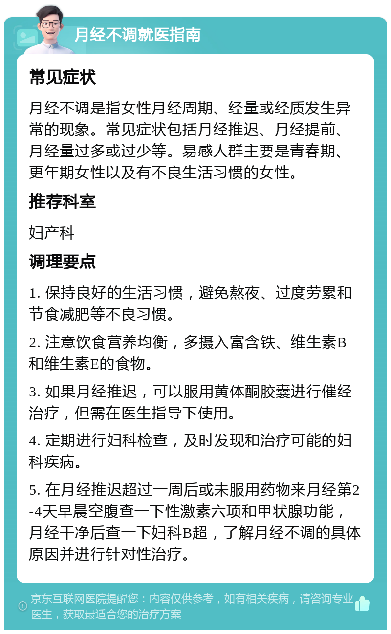 月经不调就医指南 常见症状 月经不调是指女性月经周期、经量或经质发生异常的现象。常见症状包括月经推迟、月经提前、月经量过多或过少等。易感人群主要是青春期、更年期女性以及有不良生活习惯的女性。 推荐科室 妇产科 调理要点 1. 保持良好的生活习惯，避免熬夜、过度劳累和节食减肥等不良习惯。 2. 注意饮食营养均衡，多摄入富含铁、维生素B和维生素E的食物。 3. 如果月经推迟，可以服用黄体酮胶囊进行催经治疗，但需在医生指导下使用。 4. 定期进行妇科检查，及时发现和治疗可能的妇科疾病。 5. 在月经推迟超过一周后或未服用药物来月经第2-4天早晨空腹查一下性激素六项和甲状腺功能，月经干净后查一下妇科B超，了解月经不调的具体原因并进行针对性治疗。