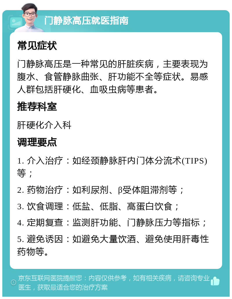 门静脉高压就医指南 常见症状 门静脉高压是一种常见的肝脏疾病，主要表现为腹水、食管静脉曲张、肝功能不全等症状。易感人群包括肝硬化、血吸虫病等患者。 推荐科室 肝硬化介入科 调理要点 1. 介入治疗：如经颈静脉肝内门体分流术(TIPS)等； 2. 药物治疗：如利尿剂、β受体阻滞剂等； 3. 饮食调理：低盐、低脂、高蛋白饮食； 4. 定期复查：监测肝功能、门静脉压力等指标； 5. 避免诱因：如避免大量饮酒、避免使用肝毒性药物等。