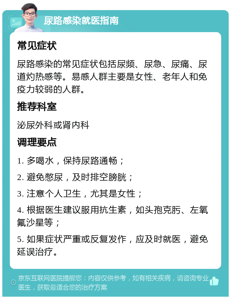 尿路感染就医指南 常见症状 尿路感染的常见症状包括尿频、尿急、尿痛、尿道灼热感等。易感人群主要是女性、老年人和免疫力较弱的人群。 推荐科室 泌尿外科或肾内科 调理要点 1. 多喝水，保持尿路通畅； 2. 避免憋尿，及时排空膀胱； 3. 注意个人卫生，尤其是女性； 4. 根据医生建议服用抗生素，如头孢克肟、左氧氟沙星等； 5. 如果症状严重或反复发作，应及时就医，避免延误治疗。