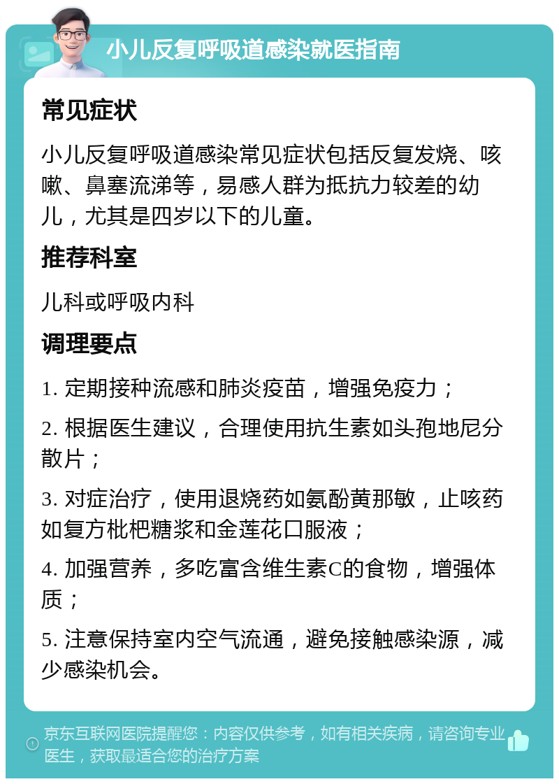 小儿反复呼吸道感染就医指南 常见症状 小儿反复呼吸道感染常见症状包括反复发烧、咳嗽、鼻塞流涕等，易感人群为抵抗力较差的幼儿，尤其是四岁以下的儿童。 推荐科室 儿科或呼吸内科 调理要点 1. 定期接种流感和肺炎疫苗，增强免疫力； 2. 根据医生建议，合理使用抗生素如头孢地尼分散片； 3. 对症治疗，使用退烧药如氨酚黄那敏，止咳药如复方枇杷糖浆和金莲花口服液； 4. 加强营养，多吃富含维生素C的食物，增强体质； 5. 注意保持室内空气流通，避免接触感染源，减少感染机会。