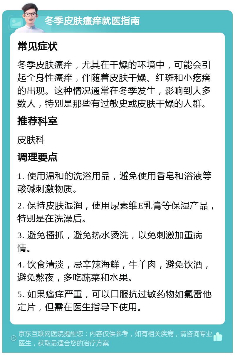 冬季皮肤瘙痒就医指南 常见症状 冬季皮肤瘙痒，尤其在干燥的环境中，可能会引起全身性瘙痒，伴随着皮肤干燥、红斑和小疙瘩的出现。这种情况通常在冬季发生，影响到大多数人，特别是那些有过敏史或皮肤干燥的人群。 推荐科室 皮肤科 调理要点 1. 使用温和的洗浴用品，避免使用香皂和浴液等酸碱刺激物质。 2. 保持皮肤湿润，使用尿素维E乳膏等保湿产品，特别是在洗澡后。 3. 避免搔抓，避免热水烫洗，以免刺激加重病情。 4. 饮食清淡，忌辛辣海鲜，牛羊肉，避免饮酒，避免熬夜，多吃蔬菜和水果。 5. 如果瘙痒严重，可以口服抗过敏药物如氯雷他定片，但需在医生指导下使用。