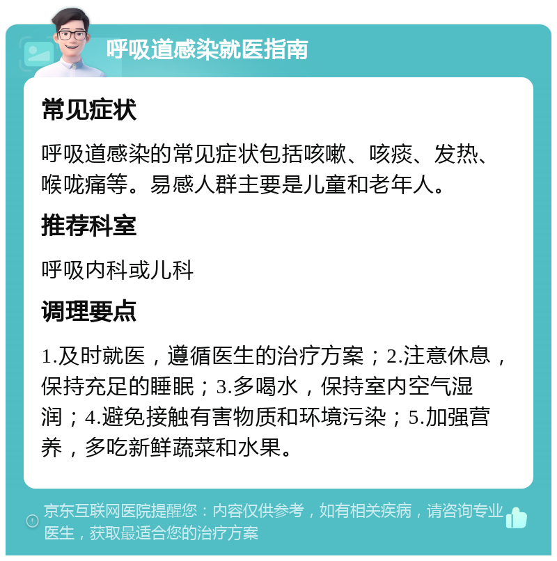 呼吸道感染就医指南 常见症状 呼吸道感染的常见症状包括咳嗽、咳痰、发热、喉咙痛等。易感人群主要是儿童和老年人。 推荐科室 呼吸内科或儿科 调理要点 1.及时就医，遵循医生的治疗方案；2.注意休息，保持充足的睡眠；3.多喝水，保持室内空气湿润；4.避免接触有害物质和环境污染；5.加强营养，多吃新鲜蔬菜和水果。