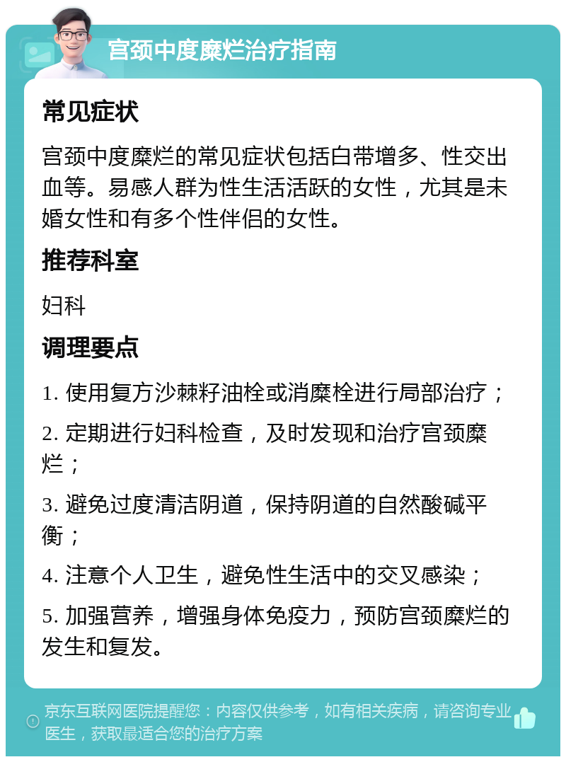 宫颈中度糜烂治疗指南 常见症状 宫颈中度糜烂的常见症状包括白带增多、性交出血等。易感人群为性生活活跃的女性，尤其是未婚女性和有多个性伴侣的女性。 推荐科室 妇科 调理要点 1. 使用复方沙棘籽油栓或消糜栓进行局部治疗； 2. 定期进行妇科检查，及时发现和治疗宫颈糜烂； 3. 避免过度清洁阴道，保持阴道的自然酸碱平衡； 4. 注意个人卫生，避免性生活中的交叉感染； 5. 加强营养，增强身体免疫力，预防宫颈糜烂的发生和复发。