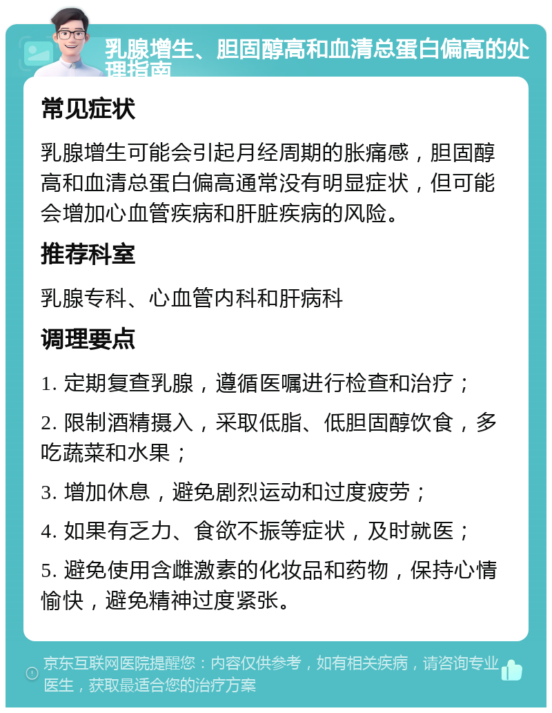 乳腺增生、胆固醇高和血清总蛋白偏高的处理指南 常见症状 乳腺增生可能会引起月经周期的胀痛感，胆固醇高和血清总蛋白偏高通常没有明显症状，但可能会增加心血管疾病和肝脏疾病的风险。 推荐科室 乳腺专科、心血管内科和肝病科 调理要点 1. 定期复查乳腺，遵循医嘱进行检查和治疗； 2. 限制酒精摄入，采取低脂、低胆固醇饮食，多吃蔬菜和水果； 3. 增加休息，避免剧烈运动和过度疲劳； 4. 如果有乏力、食欲不振等症状，及时就医； 5. 避免使用含雌激素的化妆品和药物，保持心情愉快，避免精神过度紧张。