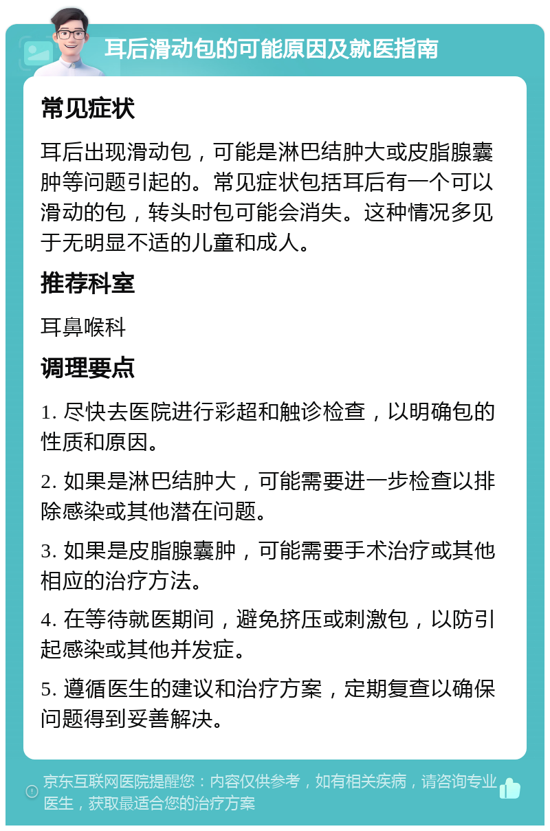 耳后滑动包的可能原因及就医指南 常见症状 耳后出现滑动包，可能是淋巴结肿大或皮脂腺囊肿等问题引起的。常见症状包括耳后有一个可以滑动的包，转头时包可能会消失。这种情况多见于无明显不适的儿童和成人。 推荐科室 耳鼻喉科 调理要点 1. 尽快去医院进行彩超和触诊检查，以明确包的性质和原因。 2. 如果是淋巴结肿大，可能需要进一步检查以排除感染或其他潜在问题。 3. 如果是皮脂腺囊肿，可能需要手术治疗或其他相应的治疗方法。 4. 在等待就医期间，避免挤压或刺激包，以防引起感染或其他并发症。 5. 遵循医生的建议和治疗方案，定期复查以确保问题得到妥善解决。