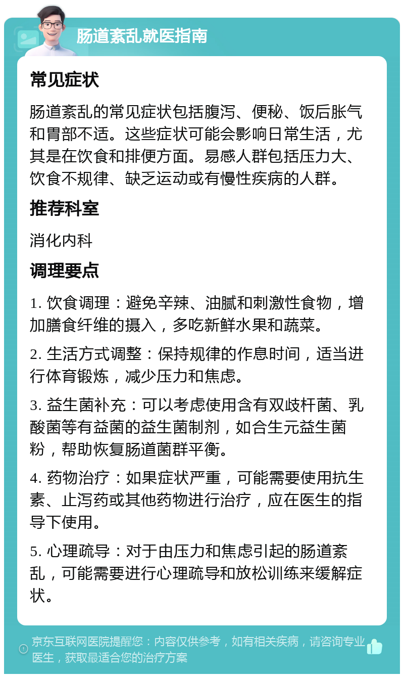 肠道紊乱就医指南 常见症状 肠道紊乱的常见症状包括腹泻、便秘、饭后胀气和胃部不适。这些症状可能会影响日常生活，尤其是在饮食和排便方面。易感人群包括压力大、饮食不规律、缺乏运动或有慢性疾病的人群。 推荐科室 消化内科 调理要点 1. 饮食调理：避免辛辣、油腻和刺激性食物，增加膳食纤维的摄入，多吃新鲜水果和蔬菜。 2. 生活方式调整：保持规律的作息时间，适当进行体育锻炼，减少压力和焦虑。 3. 益生菌补充：可以考虑使用含有双歧杆菌、乳酸菌等有益菌的益生菌制剂，如合生元益生菌粉，帮助恢复肠道菌群平衡。 4. 药物治疗：如果症状严重，可能需要使用抗生素、止泻药或其他药物进行治疗，应在医生的指导下使用。 5. 心理疏导：对于由压力和焦虑引起的肠道紊乱，可能需要进行心理疏导和放松训练来缓解症状。