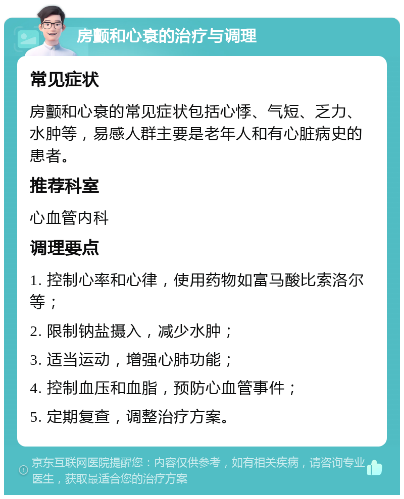 房颤和心衰的治疗与调理 常见症状 房颤和心衰的常见症状包括心悸、气短、乏力、水肿等，易感人群主要是老年人和有心脏病史的患者。 推荐科室 心血管内科 调理要点 1. 控制心率和心律，使用药物如富马酸比索洛尔等； 2. 限制钠盐摄入，减少水肿； 3. 适当运动，增强心肺功能； 4. 控制血压和血脂，预防心血管事件； 5. 定期复查，调整治疗方案。