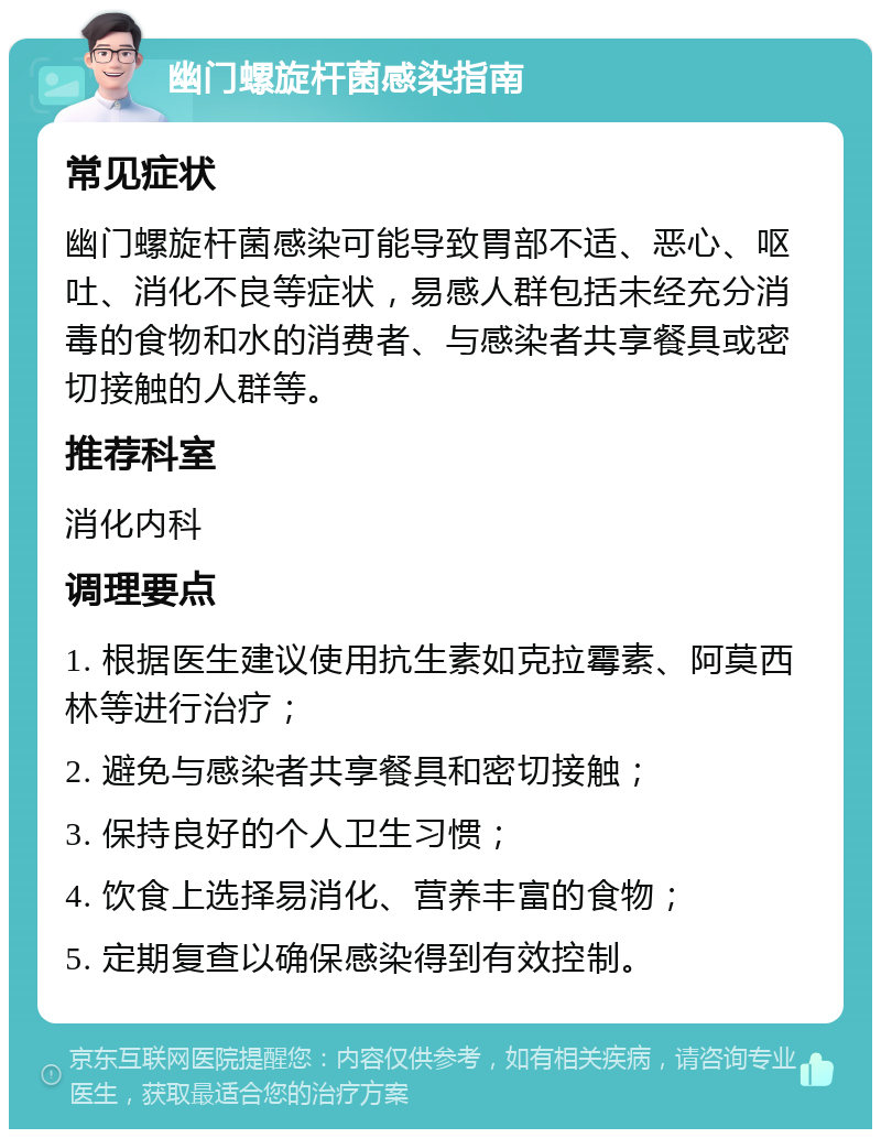 幽门螺旋杆菌感染指南 常见症状 幽门螺旋杆菌感染可能导致胃部不适、恶心、呕吐、消化不良等症状，易感人群包括未经充分消毒的食物和水的消费者、与感染者共享餐具或密切接触的人群等。 推荐科室 消化内科 调理要点 1. 根据医生建议使用抗生素如克拉霉素、阿莫西林等进行治疗； 2. 避免与感染者共享餐具和密切接触； 3. 保持良好的个人卫生习惯； 4. 饮食上选择易消化、营养丰富的食物； 5. 定期复查以确保感染得到有效控制。