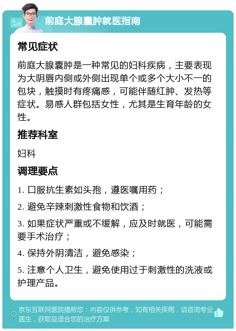 前庭大腺囊肿就医指南 常见症状 前庭大腺囊肿是一种常见的妇科疾病，主要表现为大阴唇内侧或外侧出现单个或多个大小不一的包块，触摸时有疼痛感，可能伴随红肿、发热等症状。易感人群包括女性，尤其是生育年龄的女性。 推荐科室 妇科 调理要点 1. 口服抗生素如头孢，遵医嘱用药； 2. 避免辛辣刺激性食物和饮酒； 3. 如果症状严重或不缓解，应及时就医，可能需要手术治疗； 4. 保持外阴清洁，避免感染； 5. 注意个人卫生，避免使用过于刺激性的洗液或护理产品。