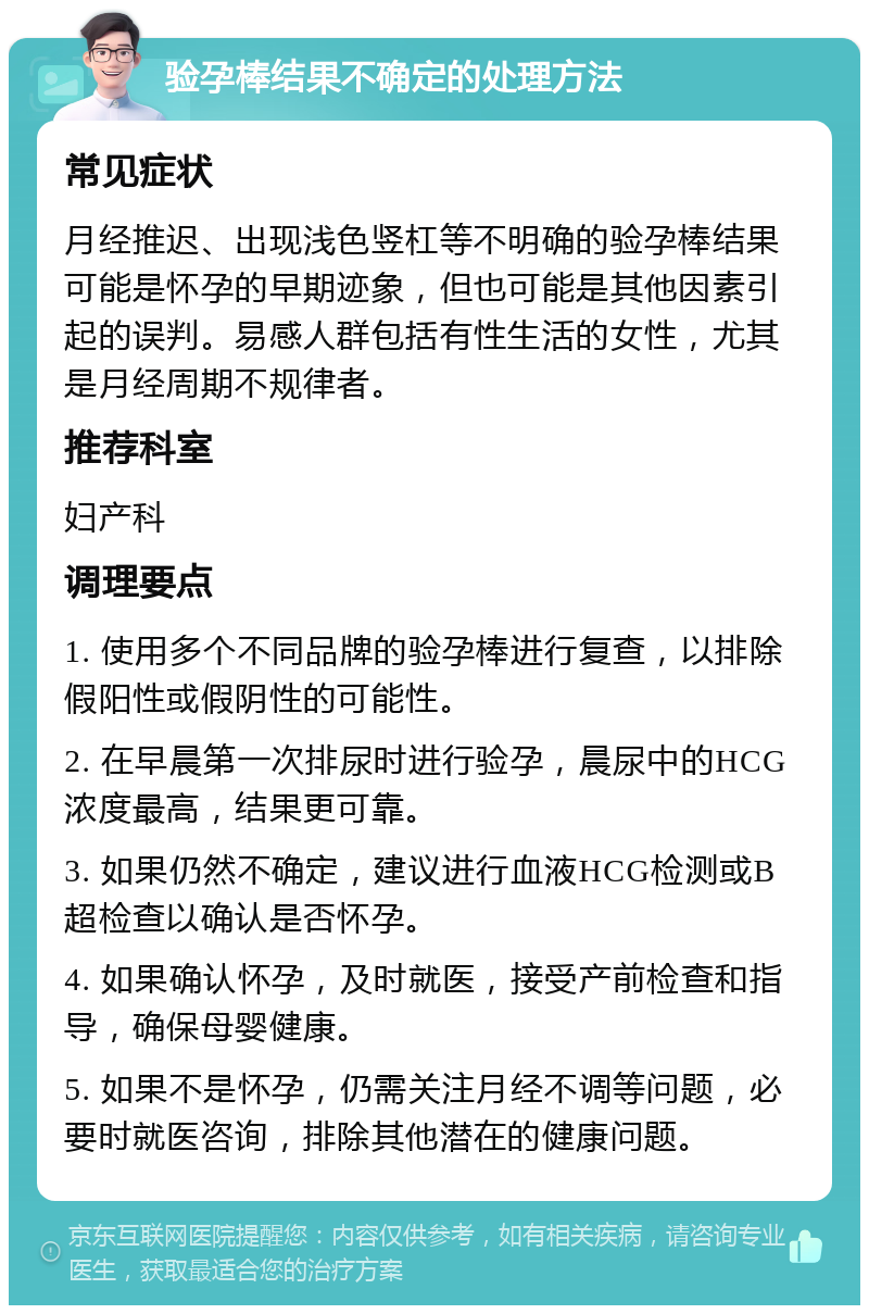 验孕棒结果不确定的处理方法 常见症状 月经推迟、出现浅色竖杠等不明确的验孕棒结果可能是怀孕的早期迹象，但也可能是其他因素引起的误判。易感人群包括有性生活的女性，尤其是月经周期不规律者。 推荐科室 妇产科 调理要点 1. 使用多个不同品牌的验孕棒进行复查，以排除假阳性或假阴性的可能性。 2. 在早晨第一次排尿时进行验孕，晨尿中的HCG浓度最高，结果更可靠。 3. 如果仍然不确定，建议进行血液HCG检测或B超检查以确认是否怀孕。 4. 如果确认怀孕，及时就医，接受产前检查和指导，确保母婴健康。 5. 如果不是怀孕，仍需关注月经不调等问题，必要时就医咨询，排除其他潜在的健康问题。