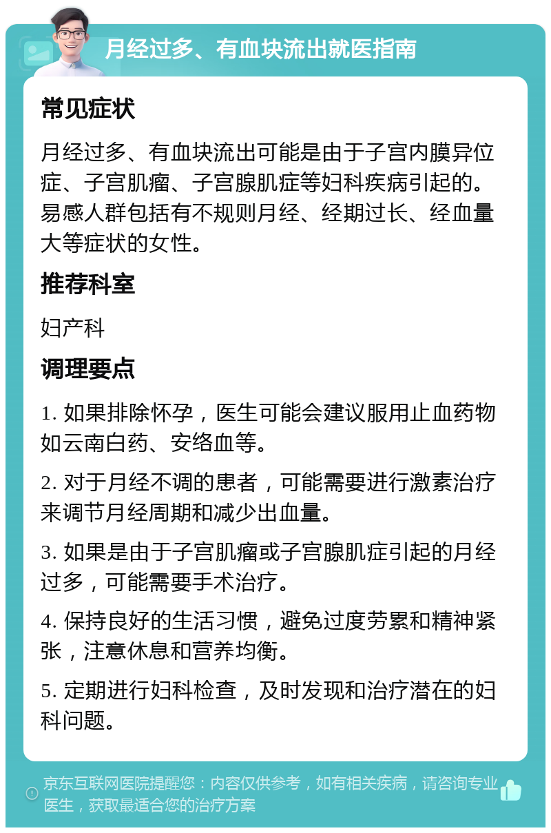 月经过多、有血块流出就医指南 常见症状 月经过多、有血块流出可能是由于子宫内膜异位症、子宫肌瘤、子宫腺肌症等妇科疾病引起的。易感人群包括有不规则月经、经期过长、经血量大等症状的女性。 推荐科室 妇产科 调理要点 1. 如果排除怀孕，医生可能会建议服用止血药物如云南白药、安络血等。 2. 对于月经不调的患者，可能需要进行激素治疗来调节月经周期和减少出血量。 3. 如果是由于子宫肌瘤或子宫腺肌症引起的月经过多，可能需要手术治疗。 4. 保持良好的生活习惯，避免过度劳累和精神紧张，注意休息和营养均衡。 5. 定期进行妇科检查，及时发现和治疗潜在的妇科问题。