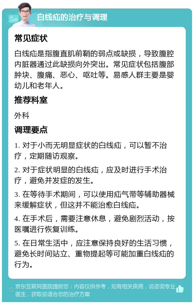 白线疝的治疗与调理 常见症状 白线疝是指腹直肌前鞘的弱点或缺损，导致腹腔内脏器通过此缺损向外突出。常见症状包括腹部肿块、腹痛、恶心、呕吐等。易感人群主要是婴幼儿和老年人。 推荐科室 外科 调理要点 1. 对于小而无明显症状的白线疝，可以暂不治疗，定期随访观察。 2. 对于症状明显的白线疝，应及时进行手术治疗，避免并发症的发生。 3. 在等待手术期间，可以使用疝气带等辅助器械来缓解症状，但这并不能治愈白线疝。 4. 在手术后，需要注意休息，避免剧烈活动，按医嘱进行恢复训练。 5. 在日常生活中，应注意保持良好的生活习惯，避免长时间站立、重物提起等可能加重白线疝的行为。