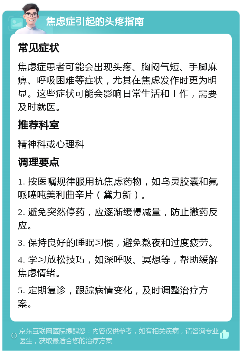 焦虑症引起的头疼指南 常见症状 焦虑症患者可能会出现头疼、胸闷气短、手脚麻痹、呼吸困难等症状，尤其在焦虑发作时更为明显。这些症状可能会影响日常生活和工作，需要及时就医。 推荐科室 精神科或心理科 调理要点 1. 按医嘱规律服用抗焦虑药物，如乌灵胶囊和氟哌噻吨美利曲辛片（黛力新）。 2. 避免突然停药，应逐渐缓慢减量，防止撤药反应。 3. 保持良好的睡眠习惯，避免熬夜和过度疲劳。 4. 学习放松技巧，如深呼吸、冥想等，帮助缓解焦虑情绪。 5. 定期复诊，跟踪病情变化，及时调整治疗方案。