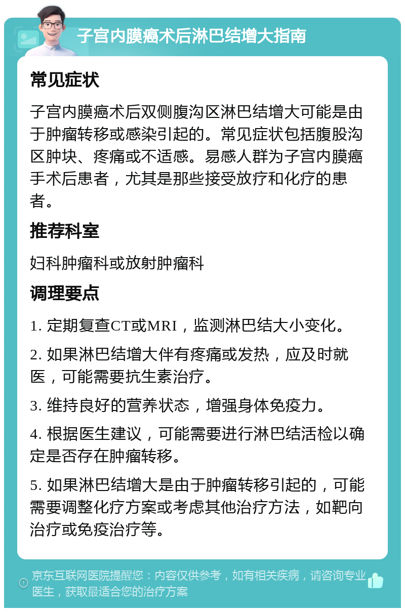 子宫内膜癌术后淋巴结增大指南 常见症状 子宫内膜癌术后双侧腹沟区淋巴结增大可能是由于肿瘤转移或感染引起的。常见症状包括腹股沟区肿块、疼痛或不适感。易感人群为子宫内膜癌手术后患者，尤其是那些接受放疗和化疗的患者。 推荐科室 妇科肿瘤科或放射肿瘤科 调理要点 1. 定期复查CT或MRI，监测淋巴结大小变化。 2. 如果淋巴结增大伴有疼痛或发热，应及时就医，可能需要抗生素治疗。 3. 维持良好的营养状态，增强身体免疫力。 4. 根据医生建议，可能需要进行淋巴结活检以确定是否存在肿瘤转移。 5. 如果淋巴结增大是由于肿瘤转移引起的，可能需要调整化疗方案或考虑其他治疗方法，如靶向治疗或免疫治疗等。