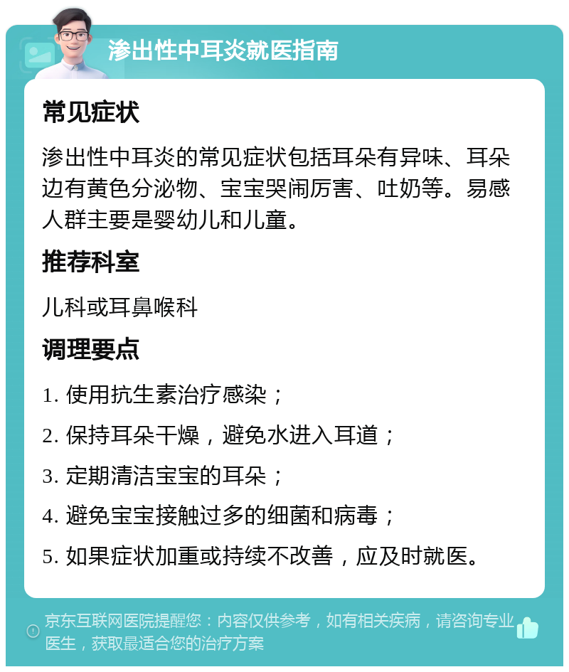 渗出性中耳炎就医指南 常见症状 渗出性中耳炎的常见症状包括耳朵有异味、耳朵边有黄色分泌物、宝宝哭闹厉害、吐奶等。易感人群主要是婴幼儿和儿童。 推荐科室 儿科或耳鼻喉科 调理要点 1. 使用抗生素治疗感染； 2. 保持耳朵干燥，避免水进入耳道； 3. 定期清洁宝宝的耳朵； 4. 避免宝宝接触过多的细菌和病毒； 5. 如果症状加重或持续不改善，应及时就医。