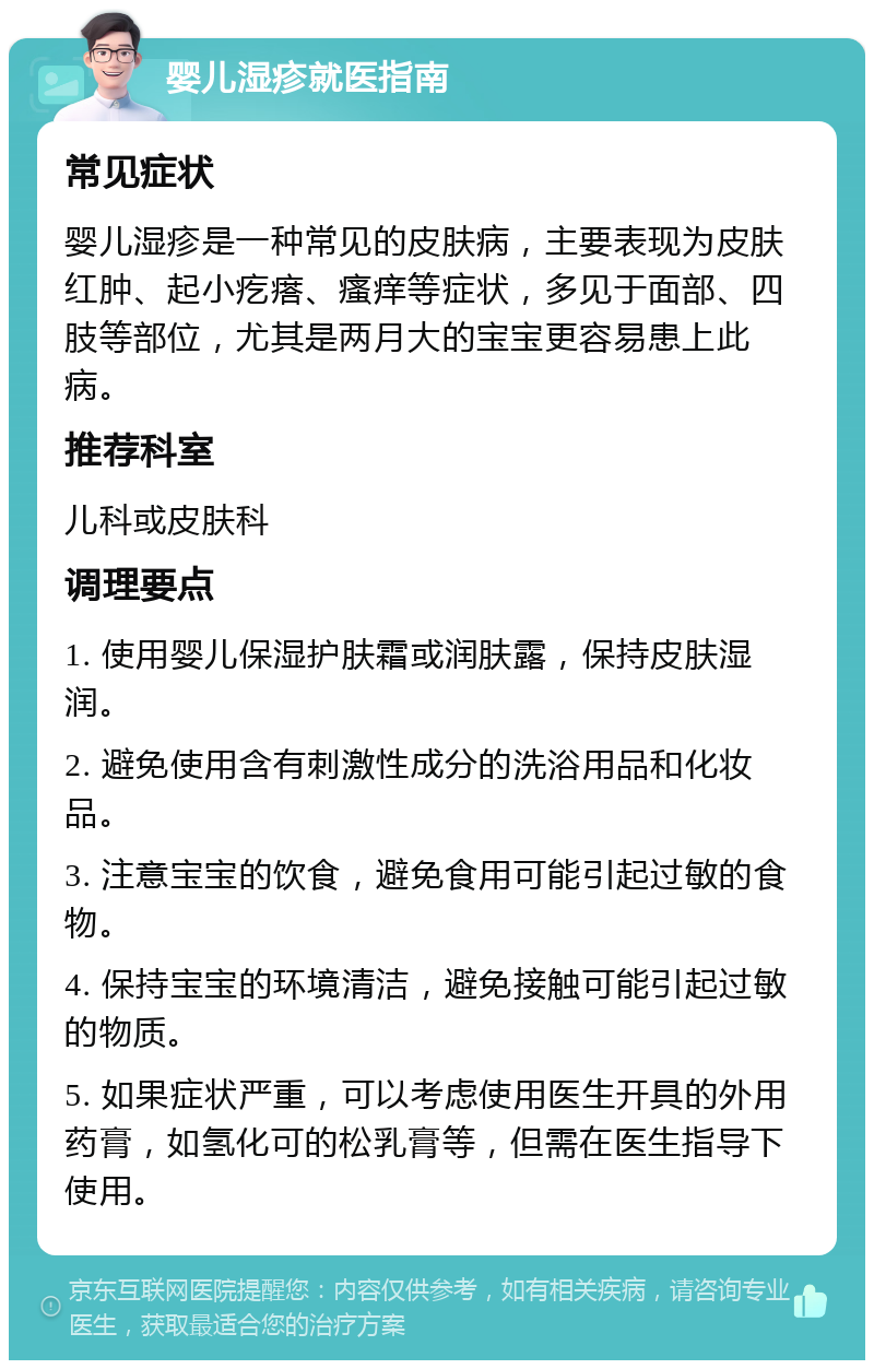 婴儿湿疹就医指南 常见症状 婴儿湿疹是一种常见的皮肤病，主要表现为皮肤红肿、起小疙瘩、瘙痒等症状，多见于面部、四肢等部位，尤其是两月大的宝宝更容易患上此病。 推荐科室 儿科或皮肤科 调理要点 1. 使用婴儿保湿护肤霜或润肤露，保持皮肤湿润。 2. 避免使用含有刺激性成分的洗浴用品和化妆品。 3. 注意宝宝的饮食，避免食用可能引起过敏的食物。 4. 保持宝宝的环境清洁，避免接触可能引起过敏的物质。 5. 如果症状严重，可以考虑使用医生开具的外用药膏，如氢化可的松乳膏等，但需在医生指导下使用。