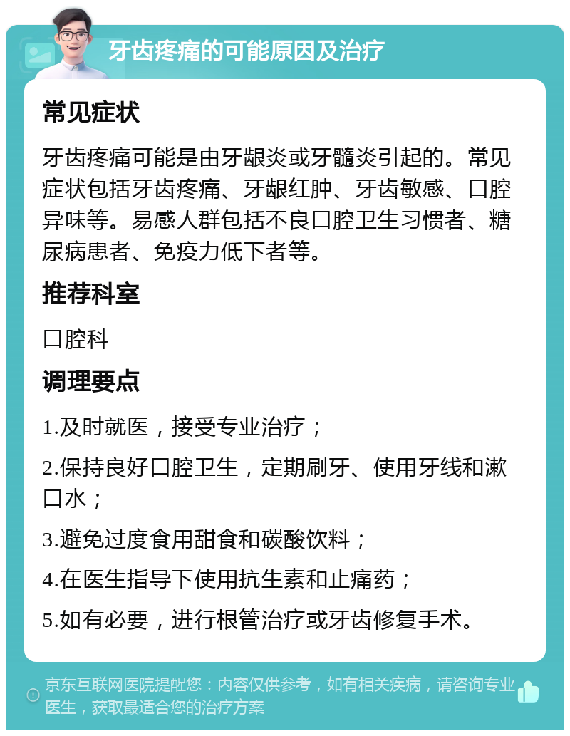 牙齿疼痛的可能原因及治疗 常见症状 牙齿疼痛可能是由牙龈炎或牙髓炎引起的。常见症状包括牙齿疼痛、牙龈红肿、牙齿敏感、口腔异味等。易感人群包括不良口腔卫生习惯者、糖尿病患者、免疫力低下者等。 推荐科室 口腔科 调理要点 1.及时就医，接受专业治疗； 2.保持良好口腔卫生，定期刷牙、使用牙线和漱口水； 3.避免过度食用甜食和碳酸饮料； 4.在医生指导下使用抗生素和止痛药； 5.如有必要，进行根管治疗或牙齿修复手术。