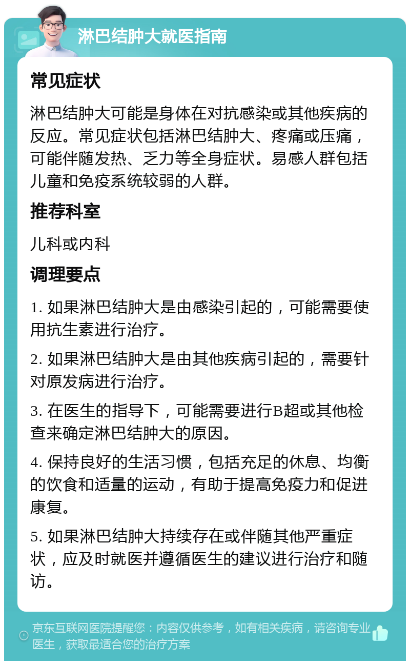 淋巴结肿大就医指南 常见症状 淋巴结肿大可能是身体在对抗感染或其他疾病的反应。常见症状包括淋巴结肿大、疼痛或压痛，可能伴随发热、乏力等全身症状。易感人群包括儿童和免疫系统较弱的人群。 推荐科室 儿科或内科 调理要点 1. 如果淋巴结肿大是由感染引起的，可能需要使用抗生素进行治疗。 2. 如果淋巴结肿大是由其他疾病引起的，需要针对原发病进行治疗。 3. 在医生的指导下，可能需要进行B超或其他检查来确定淋巴结肿大的原因。 4. 保持良好的生活习惯，包括充足的休息、均衡的饮食和适量的运动，有助于提高免疫力和促进康复。 5. 如果淋巴结肿大持续存在或伴随其他严重症状，应及时就医并遵循医生的建议进行治疗和随访。