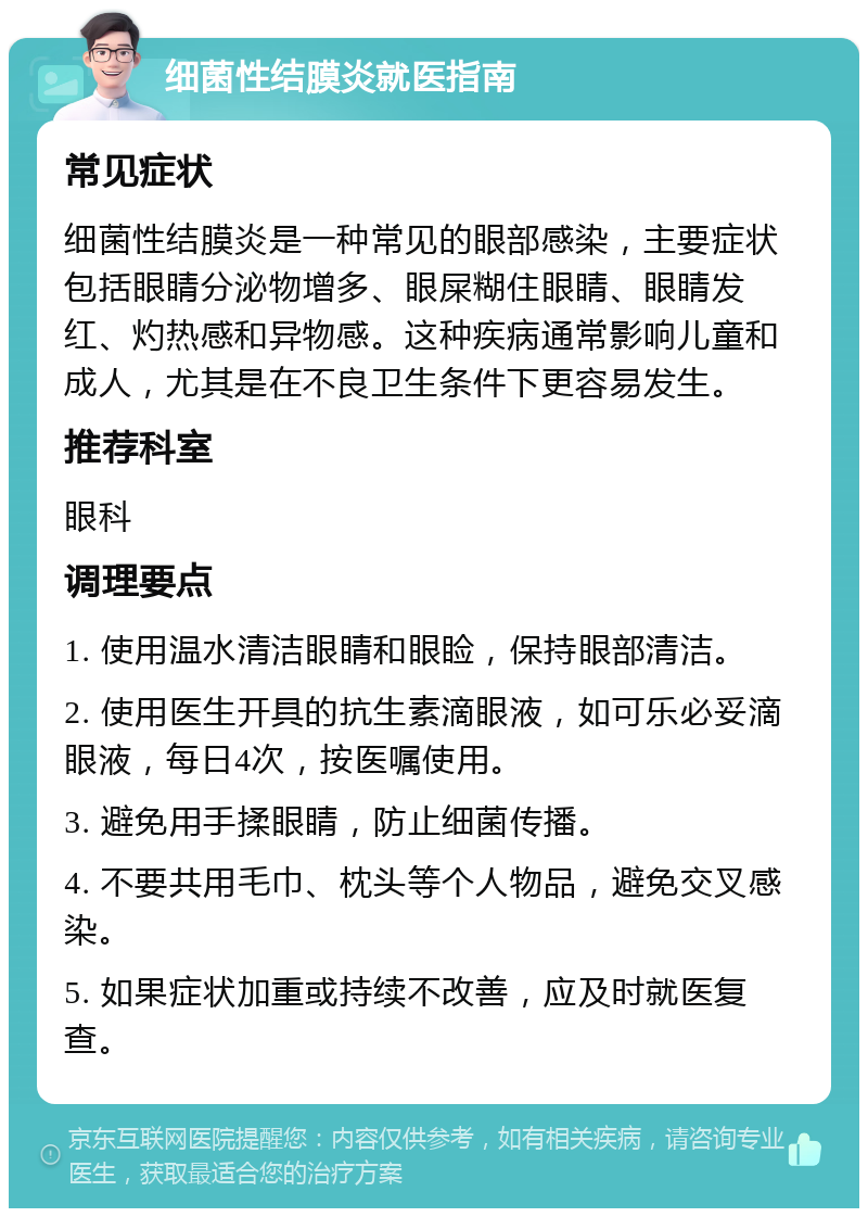 细菌性结膜炎就医指南 常见症状 细菌性结膜炎是一种常见的眼部感染，主要症状包括眼睛分泌物增多、眼屎糊住眼睛、眼睛发红、灼热感和异物感。这种疾病通常影响儿童和成人，尤其是在不良卫生条件下更容易发生。 推荐科室 眼科 调理要点 1. 使用温水清洁眼睛和眼睑，保持眼部清洁。 2. 使用医生开具的抗生素滴眼液，如可乐必妥滴眼液，每日4次，按医嘱使用。 3. 避免用手揉眼睛，防止细菌传播。 4. 不要共用毛巾、枕头等个人物品，避免交叉感染。 5. 如果症状加重或持续不改善，应及时就医复查。