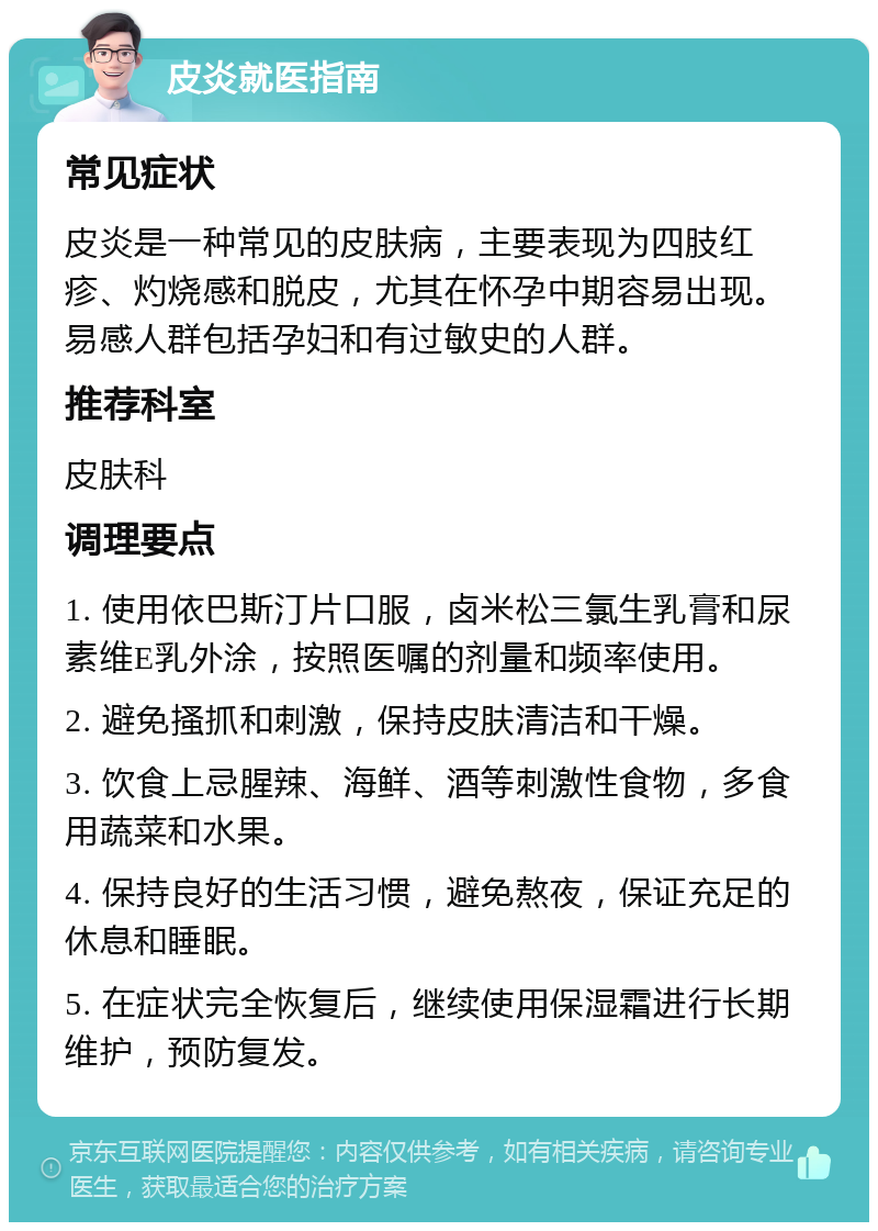 皮炎就医指南 常见症状 皮炎是一种常见的皮肤病，主要表现为四肢红疹、灼烧感和脱皮，尤其在怀孕中期容易出现。易感人群包括孕妇和有过敏史的人群。 推荐科室 皮肤科 调理要点 1. 使用依巴斯汀片口服，卤米松三氯生乳膏和尿素维E乳外涂，按照医嘱的剂量和频率使用。 2. 避免搔抓和刺激，保持皮肤清洁和干燥。 3. 饮食上忌腥辣、海鲜、酒等刺激性食物，多食用蔬菜和水果。 4. 保持良好的生活习惯，避免熬夜，保证充足的休息和睡眠。 5. 在症状完全恢复后，继续使用保湿霜进行长期维护，预防复发。