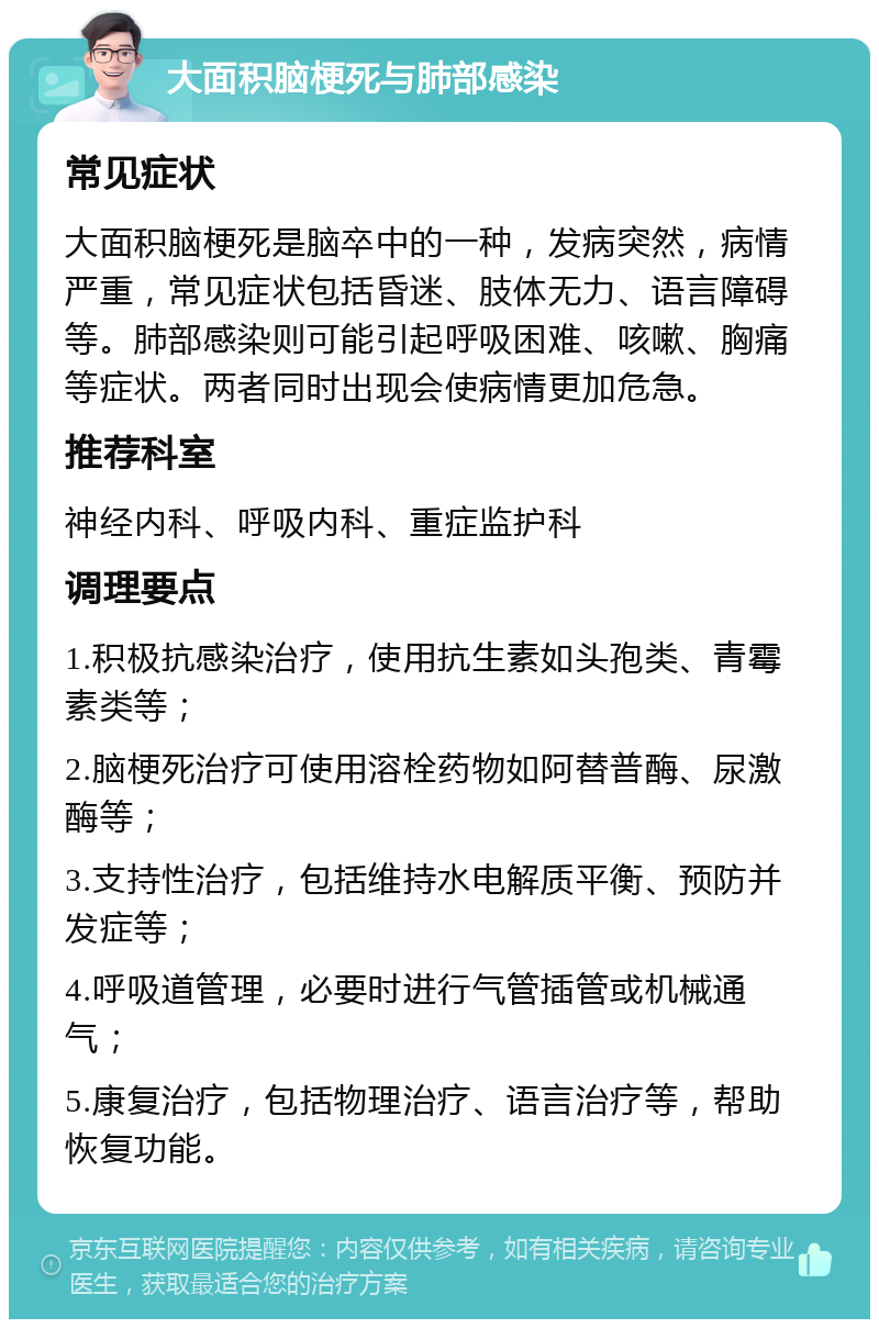 大面积脑梗死与肺部感染 常见症状 大面积脑梗死是脑卒中的一种，发病突然，病情严重，常见症状包括昏迷、肢体无力、语言障碍等。肺部感染则可能引起呼吸困难、咳嗽、胸痛等症状。两者同时出现会使病情更加危急。 推荐科室 神经内科、呼吸内科、重症监护科 调理要点 1.积极抗感染治疗，使用抗生素如头孢类、青霉素类等； 2.脑梗死治疗可使用溶栓药物如阿替普酶、尿激酶等； 3.支持性治疗，包括维持水电解质平衡、预防并发症等； 4.呼吸道管理，必要时进行气管插管或机械通气； 5.康复治疗，包括物理治疗、语言治疗等，帮助恢复功能。