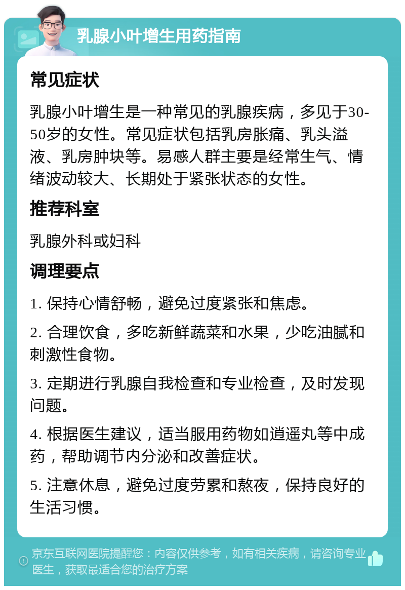 乳腺小叶增生用药指南 常见症状 乳腺小叶增生是一种常见的乳腺疾病，多见于30-50岁的女性。常见症状包括乳房胀痛、乳头溢液、乳房肿块等。易感人群主要是经常生气、情绪波动较大、长期处于紧张状态的女性。 推荐科室 乳腺外科或妇科 调理要点 1. 保持心情舒畅，避免过度紧张和焦虑。 2. 合理饮食，多吃新鲜蔬菜和水果，少吃油腻和刺激性食物。 3. 定期进行乳腺自我检查和专业检查，及时发现问题。 4. 根据医生建议，适当服用药物如逍遥丸等中成药，帮助调节内分泌和改善症状。 5. 注意休息，避免过度劳累和熬夜，保持良好的生活习惯。