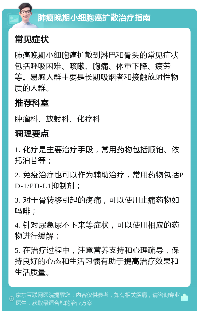 肺癌晚期小细胞癌扩散治疗指南 常见症状 肺癌晚期小细胞癌扩散到淋巴和骨头的常见症状包括呼吸困难、咳嗽、胸痛、体重下降、疲劳等。易感人群主要是长期吸烟者和接触放射性物质的人群。 推荐科室 肿瘤科、放射科、化疗科 调理要点 1. 化疗是主要治疗手段，常用药物包括顺铂、依托泊苷等； 2. 免疫治疗也可以作为辅助治疗，常用药物包括PD-1/PD-L1抑制剂； 3. 对于骨转移引起的疼痛，可以使用止痛药物如吗啡； 4. 针对尿急尿不下来等症状，可以使用相应的药物进行缓解； 5. 在治疗过程中，注意营养支持和心理疏导，保持良好的心态和生活习惯有助于提高治疗效果和生活质量。