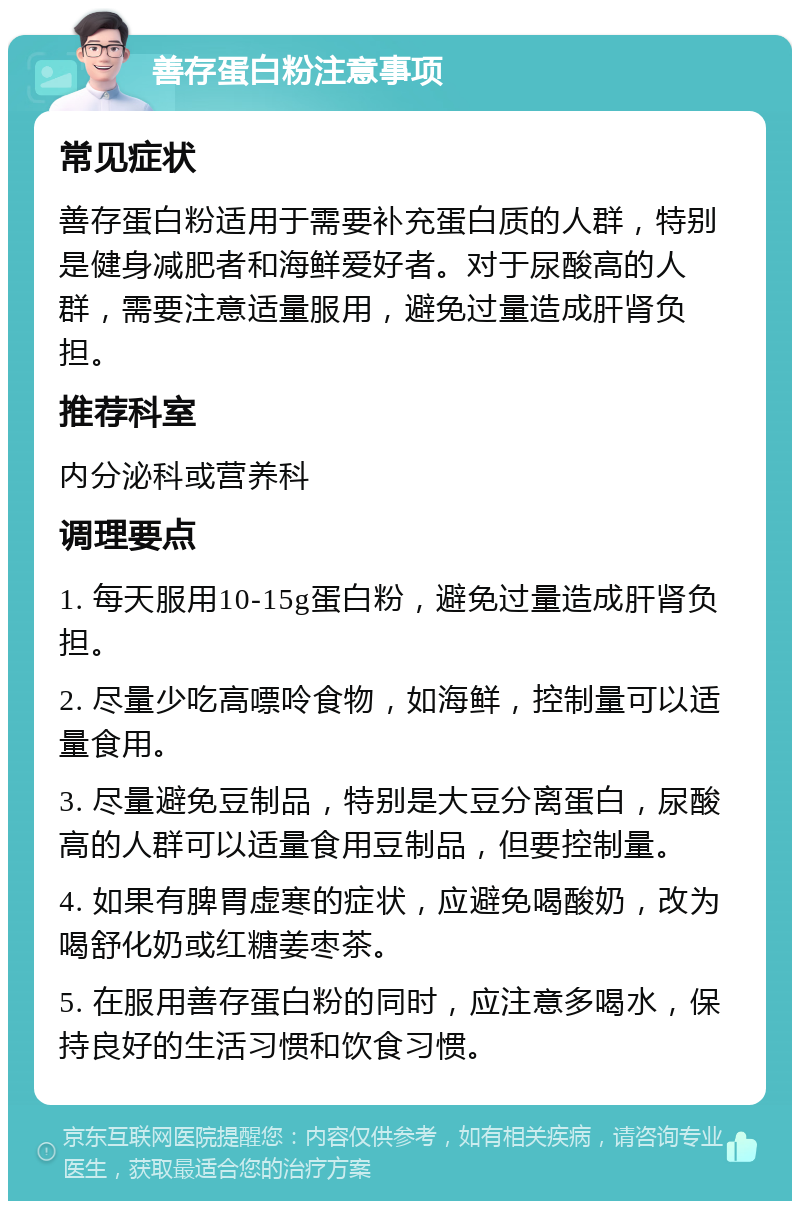 善存蛋白粉注意事项 常见症状 善存蛋白粉适用于需要补充蛋白质的人群，特别是健身减肥者和海鲜爱好者。对于尿酸高的人群，需要注意适量服用，避免过量造成肝肾负担。 推荐科室 内分泌科或营养科 调理要点 1. 每天服用10-15g蛋白粉，避免过量造成肝肾负担。 2. 尽量少吃高嘌呤食物，如海鲜，控制量可以适量食用。 3. 尽量避免豆制品，特别是大豆分离蛋白，尿酸高的人群可以适量食用豆制品，但要控制量。 4. 如果有脾胃虚寒的症状，应避免喝酸奶，改为喝舒化奶或红糖姜枣茶。 5. 在服用善存蛋白粉的同时，应注意多喝水，保持良好的生活习惯和饮食习惯。