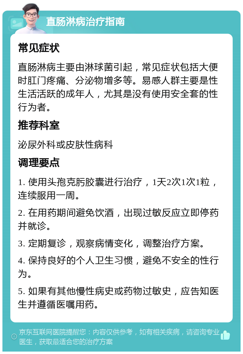 直肠淋病治疗指南 常见症状 直肠淋病主要由淋球菌引起，常见症状包括大便时肛门疼痛、分泌物增多等。易感人群主要是性生活活跃的成年人，尤其是没有使用安全套的性行为者。 推荐科室 泌尿外科或皮肤性病科 调理要点 1. 使用头孢克肟胶囊进行治疗，1天2次1次1粒，连续服用一周。 2. 在用药期间避免饮酒，出现过敏反应立即停药并就诊。 3. 定期复诊，观察病情变化，调整治疗方案。 4. 保持良好的个人卫生习惯，避免不安全的性行为。 5. 如果有其他慢性病史或药物过敏史，应告知医生并遵循医嘱用药。