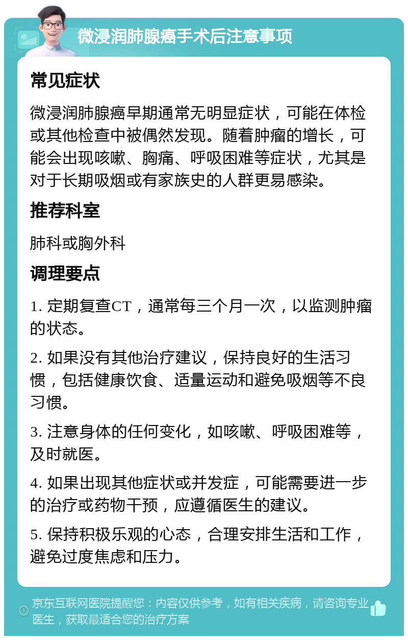 微浸润肺腺癌手术后注意事项 常见症状 微浸润肺腺癌早期通常无明显症状，可能在体检或其他检查中被偶然发现。随着肿瘤的增长，可能会出现咳嗽、胸痛、呼吸困难等症状，尤其是对于长期吸烟或有家族史的人群更易感染。 推荐科室 肺科或胸外科 调理要点 1. 定期复查CT，通常每三个月一次，以监测肿瘤的状态。 2. 如果没有其他治疗建议，保持良好的生活习惯，包括健康饮食、适量运动和避免吸烟等不良习惯。 3. 注意身体的任何变化，如咳嗽、呼吸困难等，及时就医。 4. 如果出现其他症状或并发症，可能需要进一步的治疗或药物干预，应遵循医生的建议。 5. 保持积极乐观的心态，合理安排生活和工作，避免过度焦虑和压力。