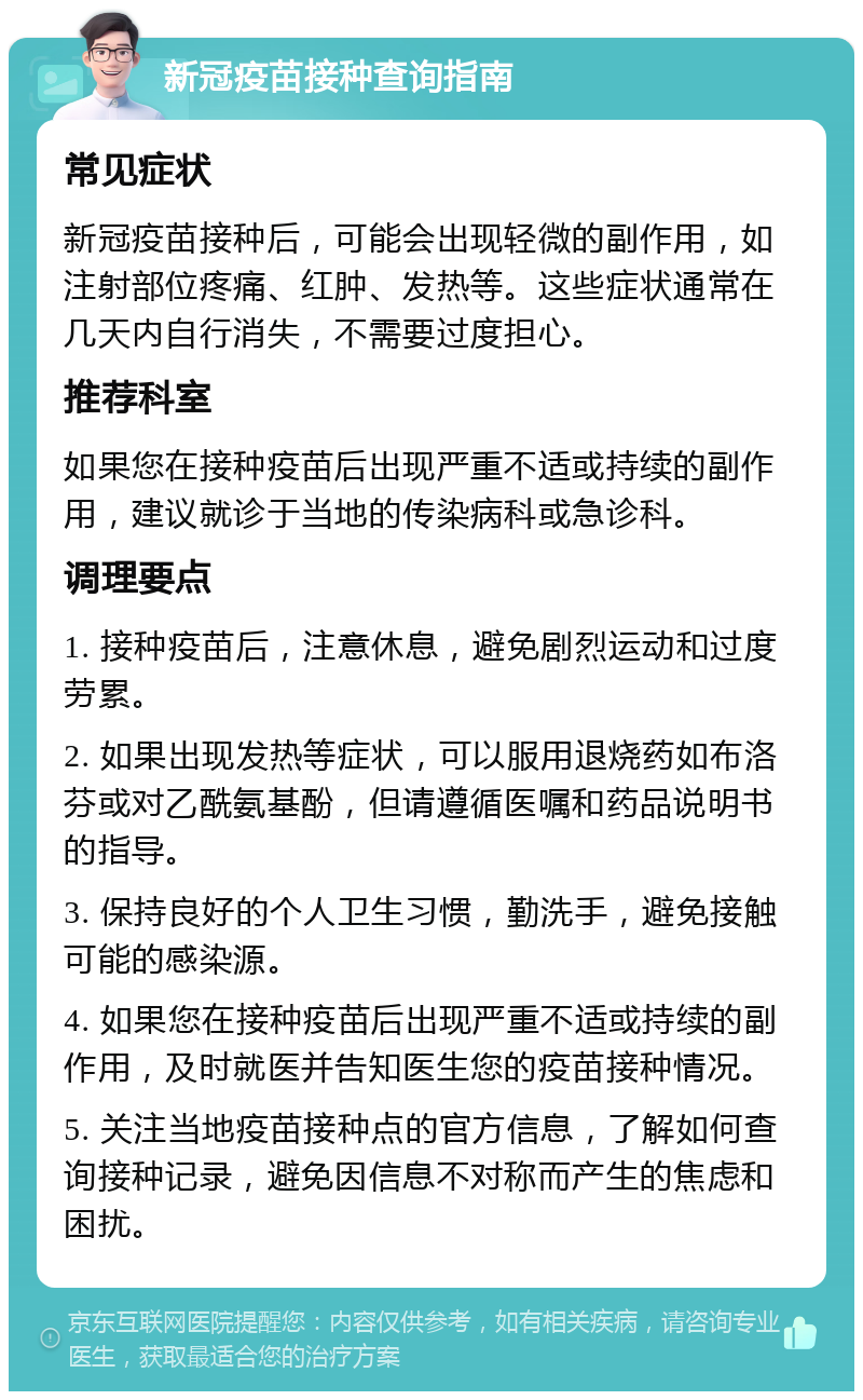 新冠疫苗接种查询指南 常见症状 新冠疫苗接种后，可能会出现轻微的副作用，如注射部位疼痛、红肿、发热等。这些症状通常在几天内自行消失，不需要过度担心。 推荐科室 如果您在接种疫苗后出现严重不适或持续的副作用，建议就诊于当地的传染病科或急诊科。 调理要点 1. 接种疫苗后，注意休息，避免剧烈运动和过度劳累。 2. 如果出现发热等症状，可以服用退烧药如布洛芬或对乙酰氨基酚，但请遵循医嘱和药品说明书的指导。 3. 保持良好的个人卫生习惯，勤洗手，避免接触可能的感染源。 4. 如果您在接种疫苗后出现严重不适或持续的副作用，及时就医并告知医生您的疫苗接种情况。 5. 关注当地疫苗接种点的官方信息，了解如何查询接种记录，避免因信息不对称而产生的焦虑和困扰。