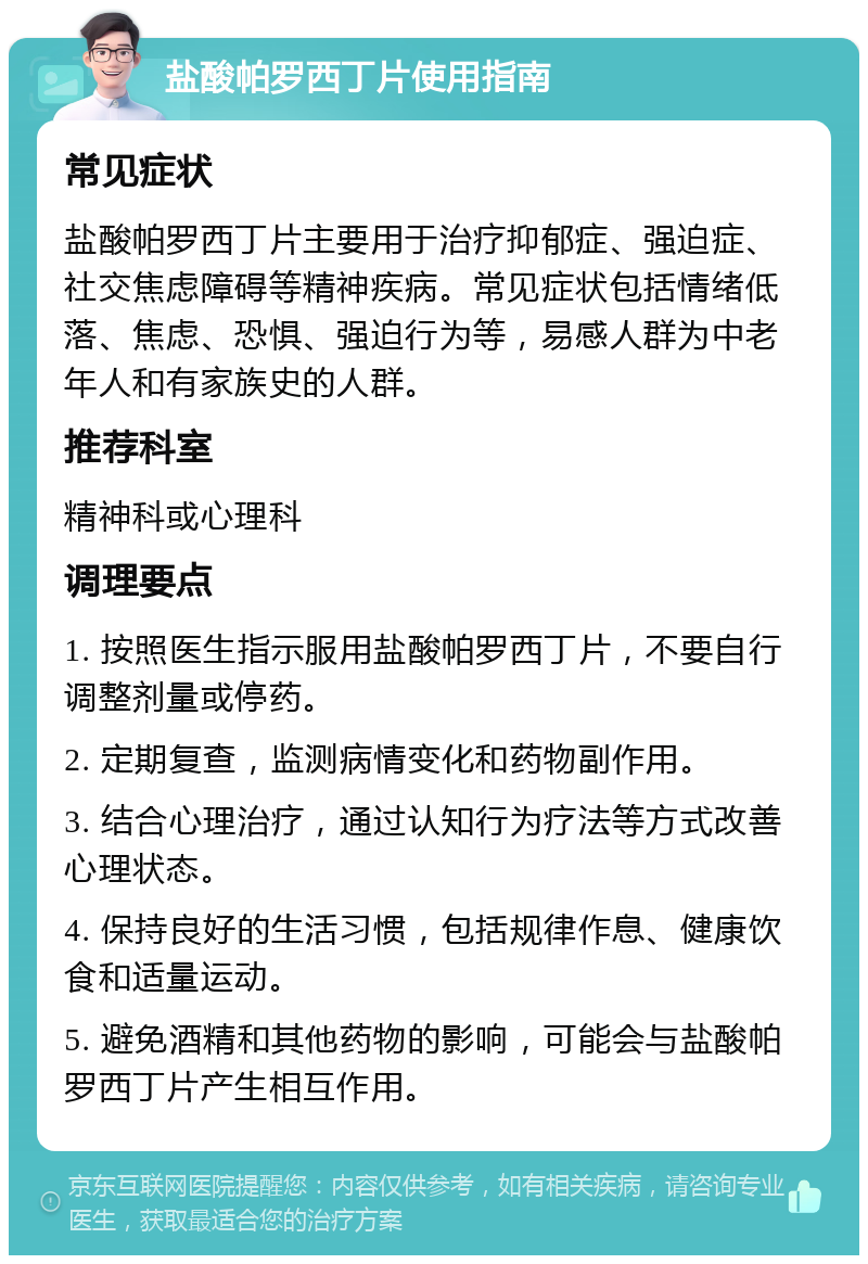 盐酸帕罗西丁片使用指南 常见症状 盐酸帕罗西丁片主要用于治疗抑郁症、强迫症、社交焦虑障碍等精神疾病。常见症状包括情绪低落、焦虑、恐惧、强迫行为等，易感人群为中老年人和有家族史的人群。 推荐科室 精神科或心理科 调理要点 1. 按照医生指示服用盐酸帕罗西丁片，不要自行调整剂量或停药。 2. 定期复查，监测病情变化和药物副作用。 3. 结合心理治疗，通过认知行为疗法等方式改善心理状态。 4. 保持良好的生活习惯，包括规律作息、健康饮食和适量运动。 5. 避免酒精和其他药物的影响，可能会与盐酸帕罗西丁片产生相互作用。