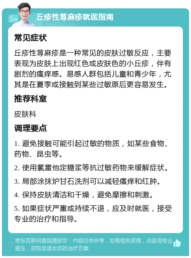 丘疹性荨麻疹就医指南 常见症状 丘疹性荨麻疹是一种常见的皮肤过敏反应，主要表现为皮肤上出现红色或皮肤色的小丘疹，伴有剧烈的瘙痒感。易感人群包括儿童和青少年，尤其是在夏季或接触到某些过敏原后更容易发生。 推荐科室 皮肤科 调理要点 1. 避免接触可能引起过敏的物质，如某些食物、药物、昆虫等。 2. 使用氯雷他定糖浆等抗过敏药物来缓解症状。 3. 局部涂抹炉甘石洗剂可以减轻瘙痒和红肿。 4. 保持皮肤清洁和干燥，避免摩擦和刺激。 5. 如果症状严重或持续不退，应及时就医，接受专业的治疗和指导。