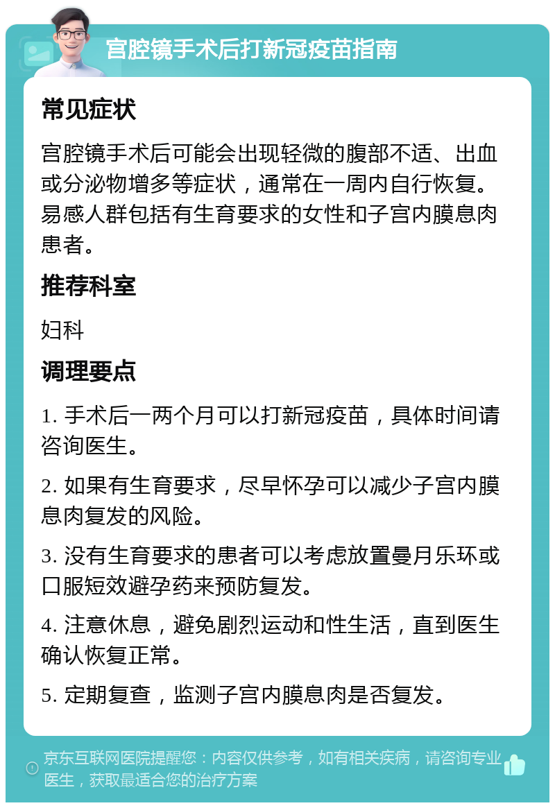 宫腔镜手术后打新冠疫苗指南 常见症状 宫腔镜手术后可能会出现轻微的腹部不适、出血或分泌物增多等症状，通常在一周内自行恢复。易感人群包括有生育要求的女性和子宫内膜息肉患者。 推荐科室 妇科 调理要点 1. 手术后一两个月可以打新冠疫苗，具体时间请咨询医生。 2. 如果有生育要求，尽早怀孕可以减少子宫内膜息肉复发的风险。 3. 没有生育要求的患者可以考虑放置曼月乐环或口服短效避孕药来预防复发。 4. 注意休息，避免剧烈运动和性生活，直到医生确认恢复正常。 5. 定期复查，监测子宫内膜息肉是否复发。