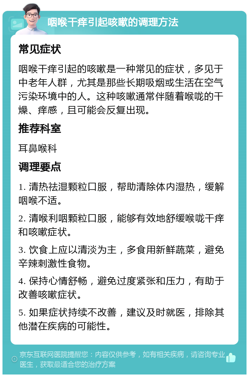 咽喉干痒引起咳嗽的调理方法 常见症状 咽喉干痒引起的咳嗽是一种常见的症状，多见于中老年人群，尤其是那些长期吸烟或生活在空气污染环境中的人。这种咳嗽通常伴随着喉咙的干燥、痒感，且可能会反复出现。 推荐科室 耳鼻喉科 调理要点 1. 清热祛湿颗粒口服，帮助清除体内湿热，缓解咽喉不适。 2. 清喉利咽颗粒口服，能够有效地舒缓喉咙干痒和咳嗽症状。 3. 饮食上应以清淡为主，多食用新鲜蔬菜，避免辛辣刺激性食物。 4. 保持心情舒畅，避免过度紧张和压力，有助于改善咳嗽症状。 5. 如果症状持续不改善，建议及时就医，排除其他潜在疾病的可能性。