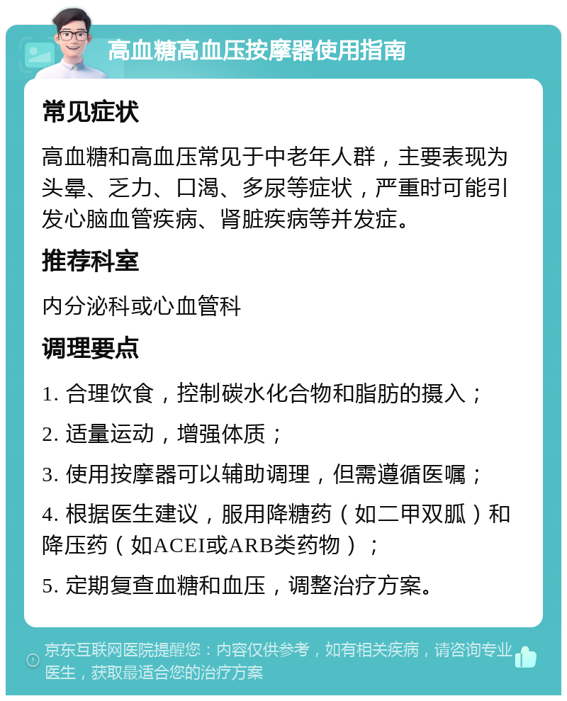 高血糖高血压按摩器使用指南 常见症状 高血糖和高血压常见于中老年人群，主要表现为头晕、乏力、口渴、多尿等症状，严重时可能引发心脑血管疾病、肾脏疾病等并发症。 推荐科室 内分泌科或心血管科 调理要点 1. 合理饮食，控制碳水化合物和脂肪的摄入； 2. 适量运动，增强体质； 3. 使用按摩器可以辅助调理，但需遵循医嘱； 4. 根据医生建议，服用降糖药（如二甲双胍）和降压药（如ACEI或ARB类药物）； 5. 定期复查血糖和血压，调整治疗方案。