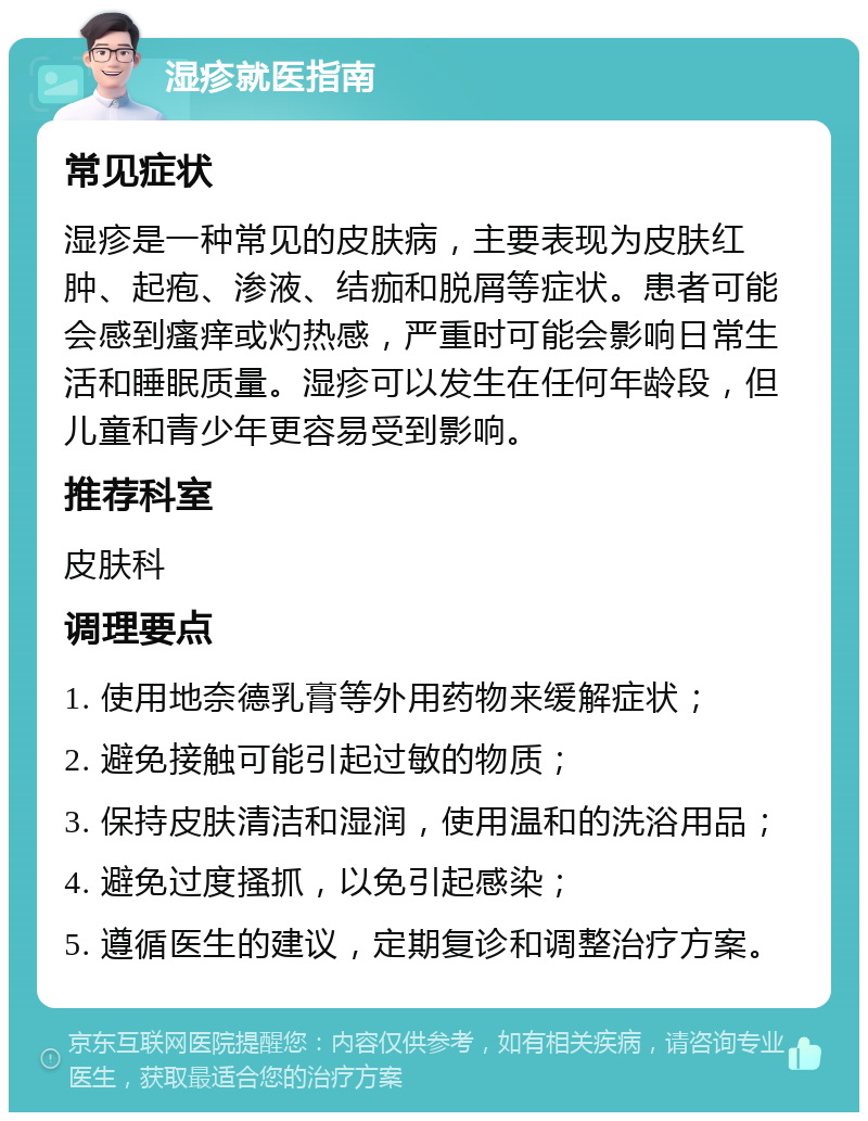 湿疹就医指南 常见症状 湿疹是一种常见的皮肤病，主要表现为皮肤红肿、起疱、渗液、结痂和脱屑等症状。患者可能会感到瘙痒或灼热感，严重时可能会影响日常生活和睡眠质量。湿疹可以发生在任何年龄段，但儿童和青少年更容易受到影响。 推荐科室 皮肤科 调理要点 1. 使用地奈德乳膏等外用药物来缓解症状； 2. 避免接触可能引起过敏的物质； 3. 保持皮肤清洁和湿润，使用温和的洗浴用品； 4. 避免过度搔抓，以免引起感染； 5. 遵循医生的建议，定期复诊和调整治疗方案。