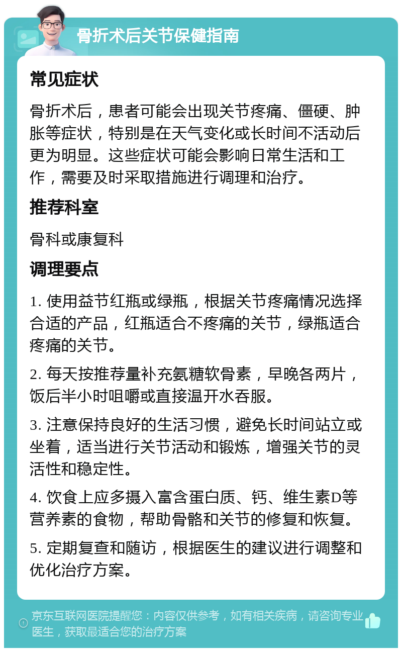 骨折术后关节保健指南 常见症状 骨折术后，患者可能会出现关节疼痛、僵硬、肿胀等症状，特别是在天气变化或长时间不活动后更为明显。这些症状可能会影响日常生活和工作，需要及时采取措施进行调理和治疗。 推荐科室 骨科或康复科 调理要点 1. 使用益节红瓶或绿瓶，根据关节疼痛情况选择合适的产品，红瓶适合不疼痛的关节，绿瓶适合疼痛的关节。 2. 每天按推荐量补充氨糖软骨素，早晚各两片，饭后半小时咀嚼或直接温开水吞服。 3. 注意保持良好的生活习惯，避免长时间站立或坐着，适当进行关节活动和锻炼，增强关节的灵活性和稳定性。 4. 饮食上应多摄入富含蛋白质、钙、维生素D等营养素的食物，帮助骨骼和关节的修复和恢复。 5. 定期复查和随访，根据医生的建议进行调整和优化治疗方案。