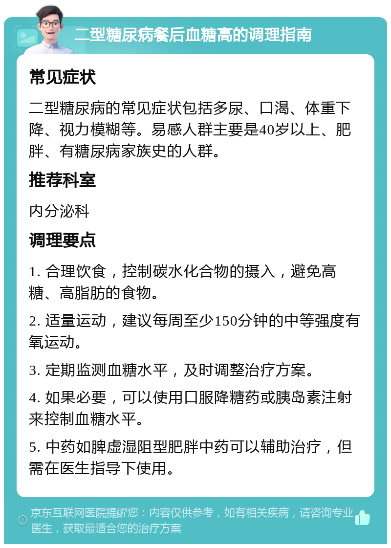 二型糖尿病餐后血糖高的调理指南 常见症状 二型糖尿病的常见症状包括多尿、口渴、体重下降、视力模糊等。易感人群主要是40岁以上、肥胖、有糖尿病家族史的人群。 推荐科室 内分泌科 调理要点 1. 合理饮食，控制碳水化合物的摄入，避免高糖、高脂肪的食物。 2. 适量运动，建议每周至少150分钟的中等强度有氧运动。 3. 定期监测血糖水平，及时调整治疗方案。 4. 如果必要，可以使用口服降糖药或胰岛素注射来控制血糖水平。 5. 中药如脾虚湿阻型肥胖中药可以辅助治疗，但需在医生指导下使用。