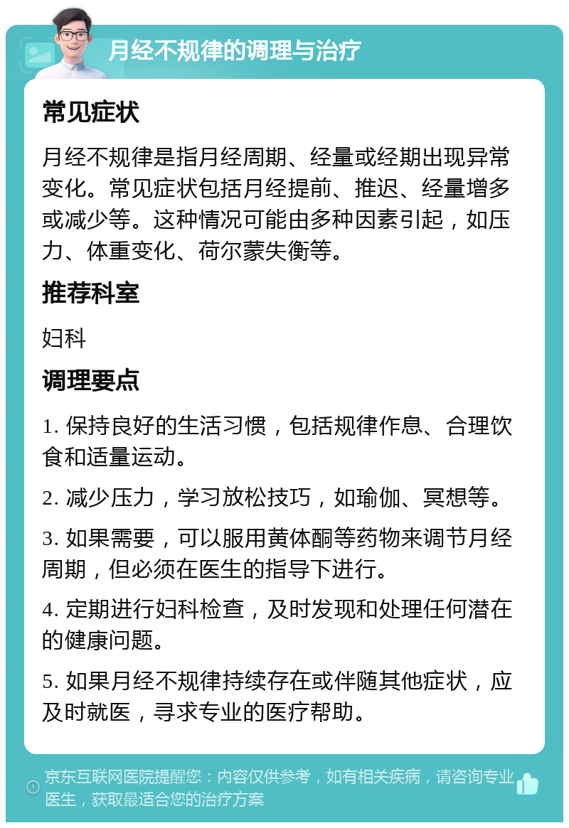 月经不规律的调理与治疗 常见症状 月经不规律是指月经周期、经量或经期出现异常变化。常见症状包括月经提前、推迟、经量增多或减少等。这种情况可能由多种因素引起，如压力、体重变化、荷尔蒙失衡等。 推荐科室 妇科 调理要点 1. 保持良好的生活习惯，包括规律作息、合理饮食和适量运动。 2. 减少压力，学习放松技巧，如瑜伽、冥想等。 3. 如果需要，可以服用黄体酮等药物来调节月经周期，但必须在医生的指导下进行。 4. 定期进行妇科检查，及时发现和处理任何潜在的健康问题。 5. 如果月经不规律持续存在或伴随其他症状，应及时就医，寻求专业的医疗帮助。