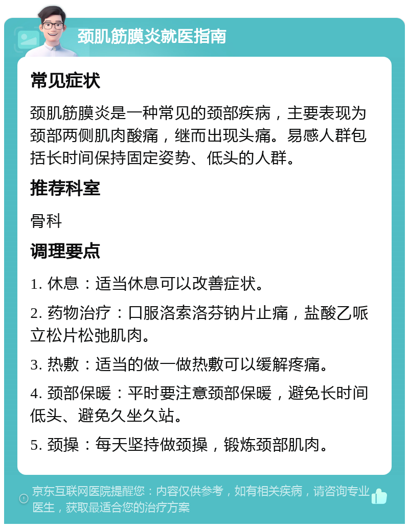 颈肌筋膜炎就医指南 常见症状 颈肌筋膜炎是一种常见的颈部疾病，主要表现为颈部两侧肌肉酸痛，继而出现头痛。易感人群包括长时间保持固定姿势、低头的人群。 推荐科室 骨科 调理要点 1. 休息：适当休息可以改善症状。 2. 药物治疗：口服洛索洛芬钠片止痛，盐酸乙哌立松片松弛肌肉。 3. 热敷：适当的做一做热敷可以缓解疼痛。 4. 颈部保暖：平时要注意颈部保暖，避免长时间低头、避免久坐久站。 5. 颈操：每天坚持做颈操，锻炼颈部肌肉。