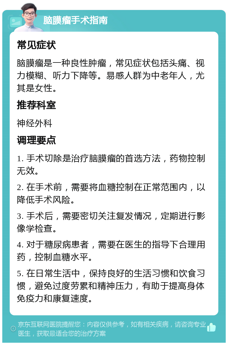 脑膜瘤手术指南 常见症状 脑膜瘤是一种良性肿瘤，常见症状包括头痛、视力模糊、听力下降等。易感人群为中老年人，尤其是女性。 推荐科室 神经外科 调理要点 1. 手术切除是治疗脑膜瘤的首选方法，药物控制无效。 2. 在手术前，需要将血糖控制在正常范围内，以降低手术风险。 3. 手术后，需要密切关注复发情况，定期进行影像学检查。 4. 对于糖尿病患者，需要在医生的指导下合理用药，控制血糖水平。 5. 在日常生活中，保持良好的生活习惯和饮食习惯，避免过度劳累和精神压力，有助于提高身体免疫力和康复速度。