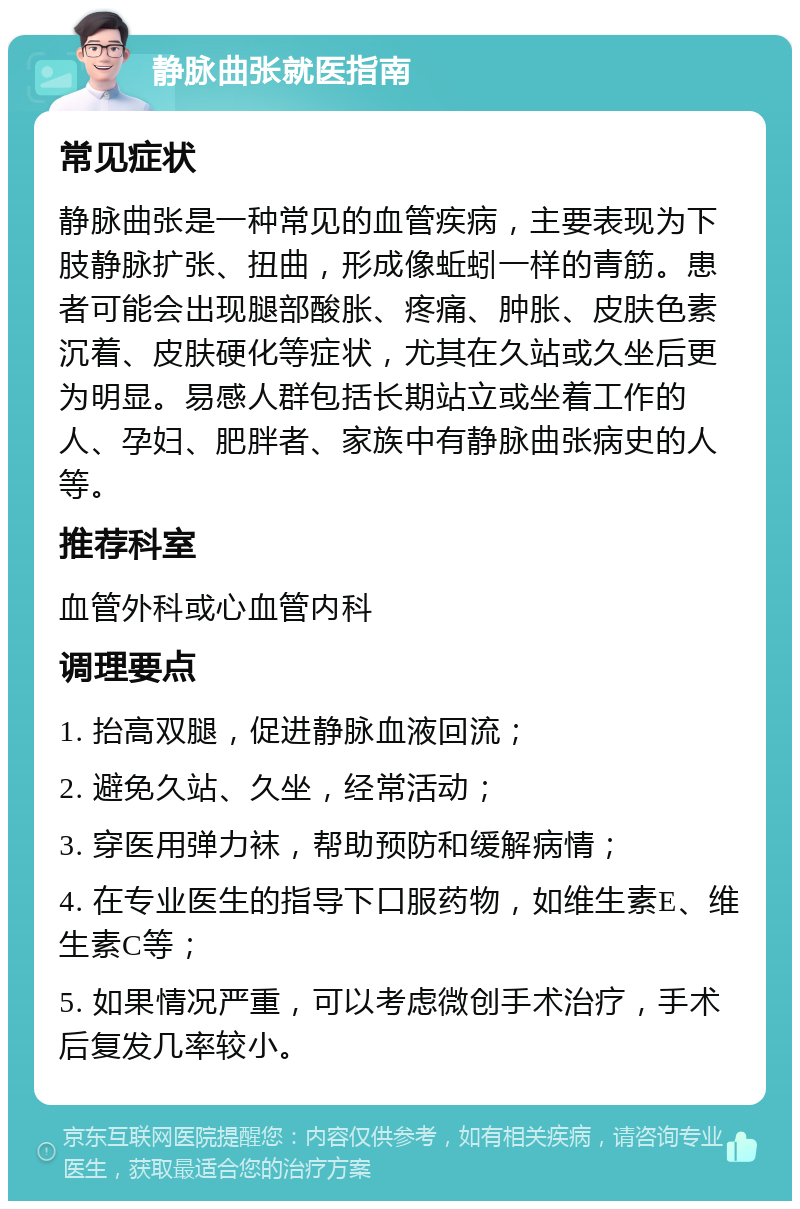 静脉曲张就医指南 常见症状 静脉曲张是一种常见的血管疾病，主要表现为下肢静脉扩张、扭曲，形成像蚯蚓一样的青筋。患者可能会出现腿部酸胀、疼痛、肿胀、皮肤色素沉着、皮肤硬化等症状，尤其在久站或久坐后更为明显。易感人群包括长期站立或坐着工作的人、孕妇、肥胖者、家族中有静脉曲张病史的人等。 推荐科室 血管外科或心血管内科 调理要点 1. 抬高双腿，促进静脉血液回流； 2. 避免久站、久坐，经常活动； 3. 穿医用弹力袜，帮助预防和缓解病情； 4. 在专业医生的指导下口服药物，如维生素E、维生素C等； 5. 如果情况严重，可以考虑微创手术治疗，手术后复发几率较小。