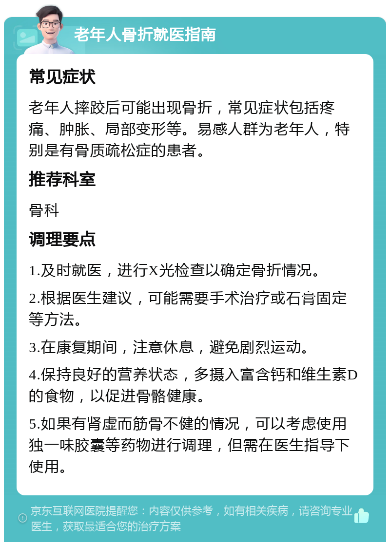 老年人骨折就医指南 常见症状 老年人摔跤后可能出现骨折，常见症状包括疼痛、肿胀、局部变形等。易感人群为老年人，特别是有骨质疏松症的患者。 推荐科室 骨科 调理要点 1.及时就医，进行X光检查以确定骨折情况。 2.根据医生建议，可能需要手术治疗或石膏固定等方法。 3.在康复期间，注意休息，避免剧烈运动。 4.保持良好的营养状态，多摄入富含钙和维生素D的食物，以促进骨骼健康。 5.如果有肾虚而筋骨不健的情况，可以考虑使用独一味胶囊等药物进行调理，但需在医生指导下使用。