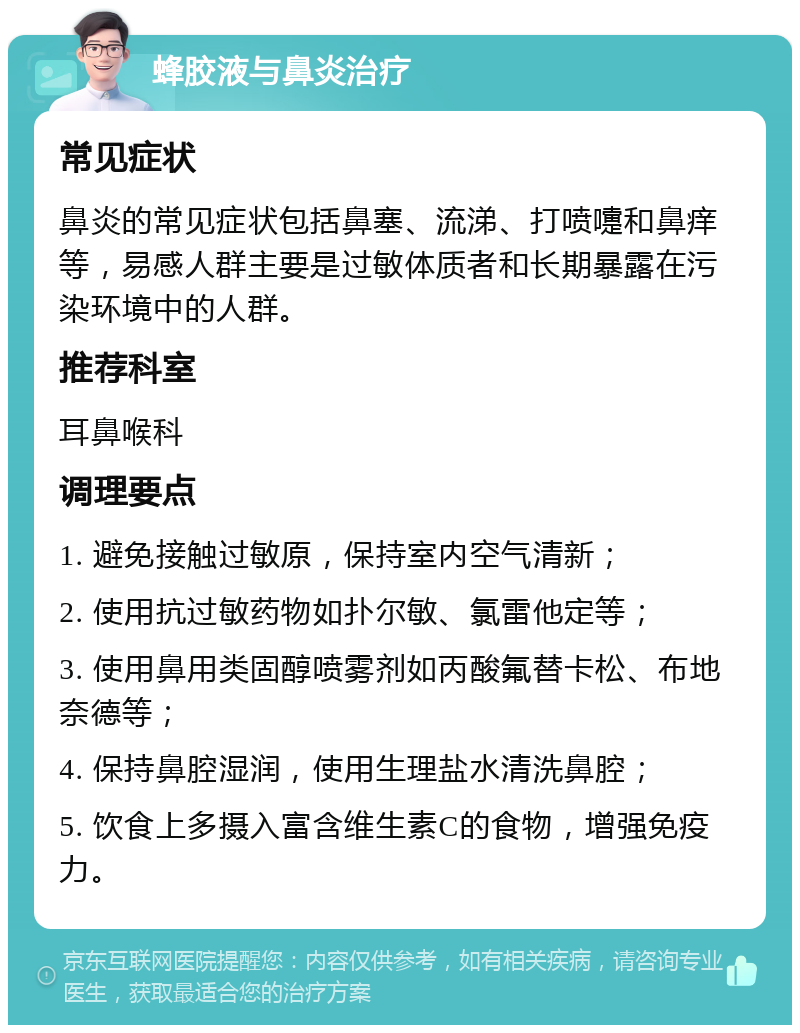 蜂胶液与鼻炎治疗 常见症状 鼻炎的常见症状包括鼻塞、流涕、打喷嚏和鼻痒等，易感人群主要是过敏体质者和长期暴露在污染环境中的人群。 推荐科室 耳鼻喉科 调理要点 1. 避免接触过敏原，保持室内空气清新； 2. 使用抗过敏药物如扑尔敏、氯雷他定等； 3. 使用鼻用类固醇喷雾剂如丙酸氟替卡松、布地奈德等； 4. 保持鼻腔湿润，使用生理盐水清洗鼻腔； 5. 饮食上多摄入富含维生素C的食物，增强免疫力。