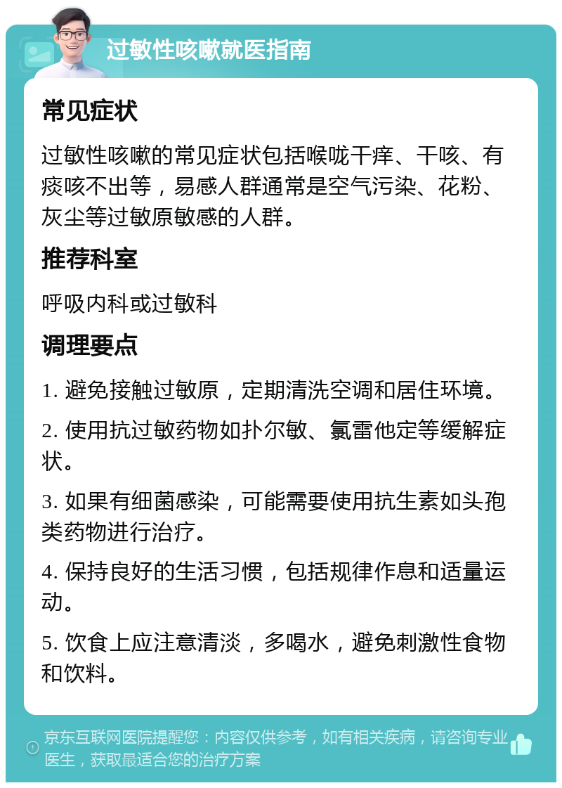 过敏性咳嗽就医指南 常见症状 过敏性咳嗽的常见症状包括喉咙干痒、干咳、有痰咳不出等，易感人群通常是空气污染、花粉、灰尘等过敏原敏感的人群。 推荐科室 呼吸内科或过敏科 调理要点 1. 避免接触过敏原，定期清洗空调和居住环境。 2. 使用抗过敏药物如扑尔敏、氯雷他定等缓解症状。 3. 如果有细菌感染，可能需要使用抗生素如头孢类药物进行治疗。 4. 保持良好的生活习惯，包括规律作息和适量运动。 5. 饮食上应注意清淡，多喝水，避免刺激性食物和饮料。