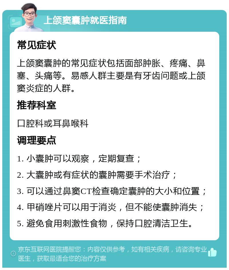 上颌窦囊肿就医指南 常见症状 上颌窦囊肿的常见症状包括面部肿胀、疼痛、鼻塞、头痛等。易感人群主要是有牙齿问题或上颌窦炎症的人群。 推荐科室 口腔科或耳鼻喉科 调理要点 1. 小囊肿可以观察，定期复查； 2. 大囊肿或有症状的囊肿需要手术治疗； 3. 可以通过鼻窦CT检查确定囊肿的大小和位置； 4. 甲硝唑片可以用于消炎，但不能使囊肿消失； 5. 避免食用刺激性食物，保持口腔清洁卫生。