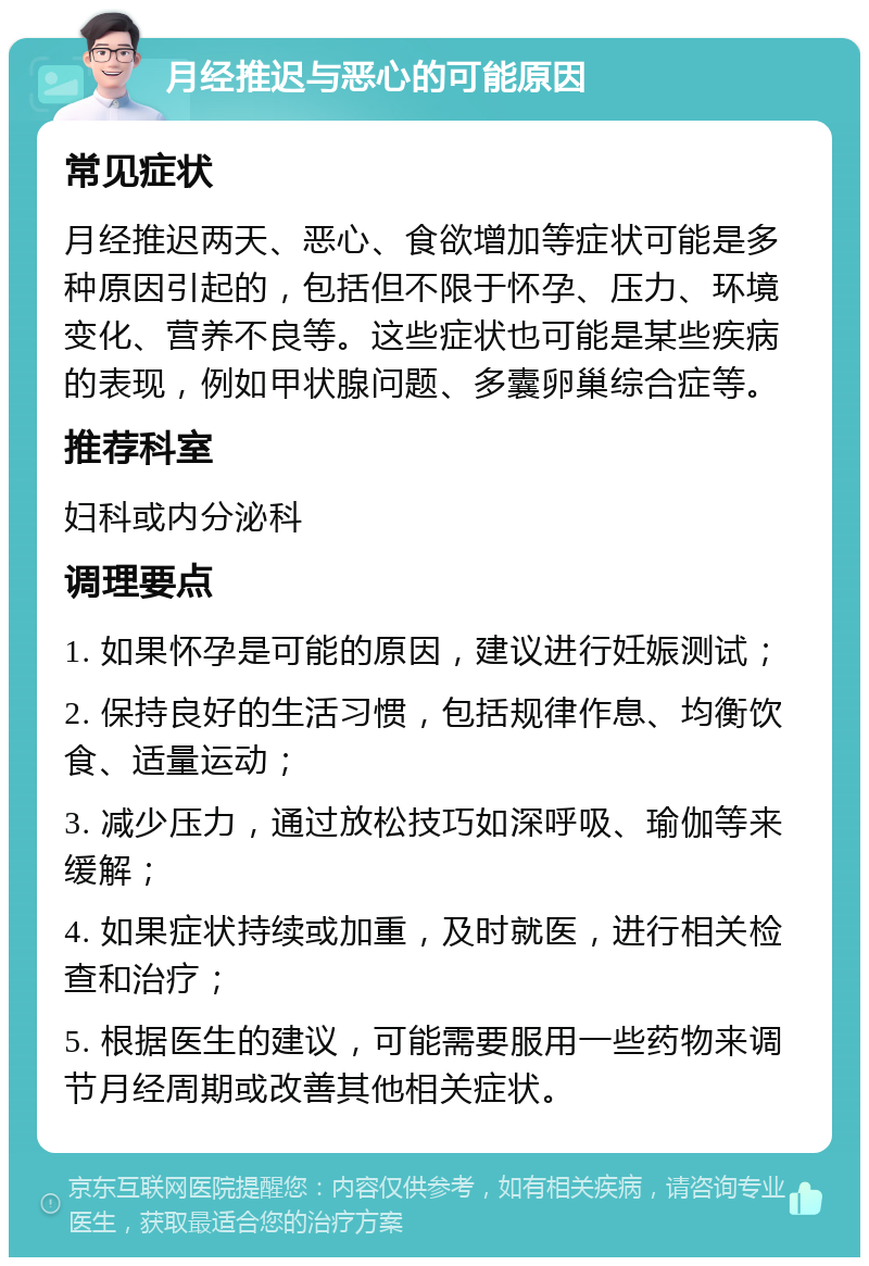 月经推迟与恶心的可能原因 常见症状 月经推迟两天、恶心、食欲增加等症状可能是多种原因引起的，包括但不限于怀孕、压力、环境变化、营养不良等。这些症状也可能是某些疾病的表现，例如甲状腺问题、多囊卵巢综合症等。 推荐科室 妇科或内分泌科 调理要点 1. 如果怀孕是可能的原因，建议进行妊娠测试； 2. 保持良好的生活习惯，包括规律作息、均衡饮食、适量运动； 3. 减少压力，通过放松技巧如深呼吸、瑜伽等来缓解； 4. 如果症状持续或加重，及时就医，进行相关检查和治疗； 5. 根据医生的建议，可能需要服用一些药物来调节月经周期或改善其他相关症状。