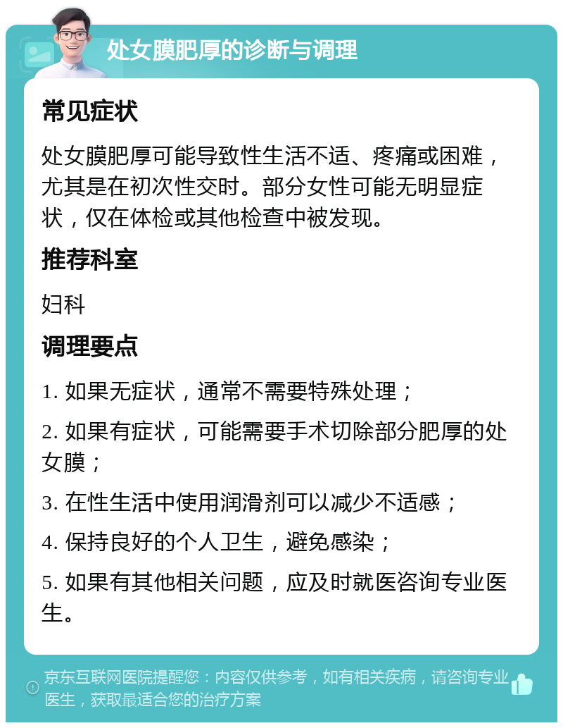 处女膜肥厚的诊断与调理 常见症状 处女膜肥厚可能导致性生活不适、疼痛或困难，尤其是在初次性交时。部分女性可能无明显症状，仅在体检或其他检查中被发现。 推荐科室 妇科 调理要点 1. 如果无症状，通常不需要特殊处理； 2. 如果有症状，可能需要手术切除部分肥厚的处女膜； 3. 在性生活中使用润滑剂可以减少不适感； 4. 保持良好的个人卫生，避免感染； 5. 如果有其他相关问题，应及时就医咨询专业医生。